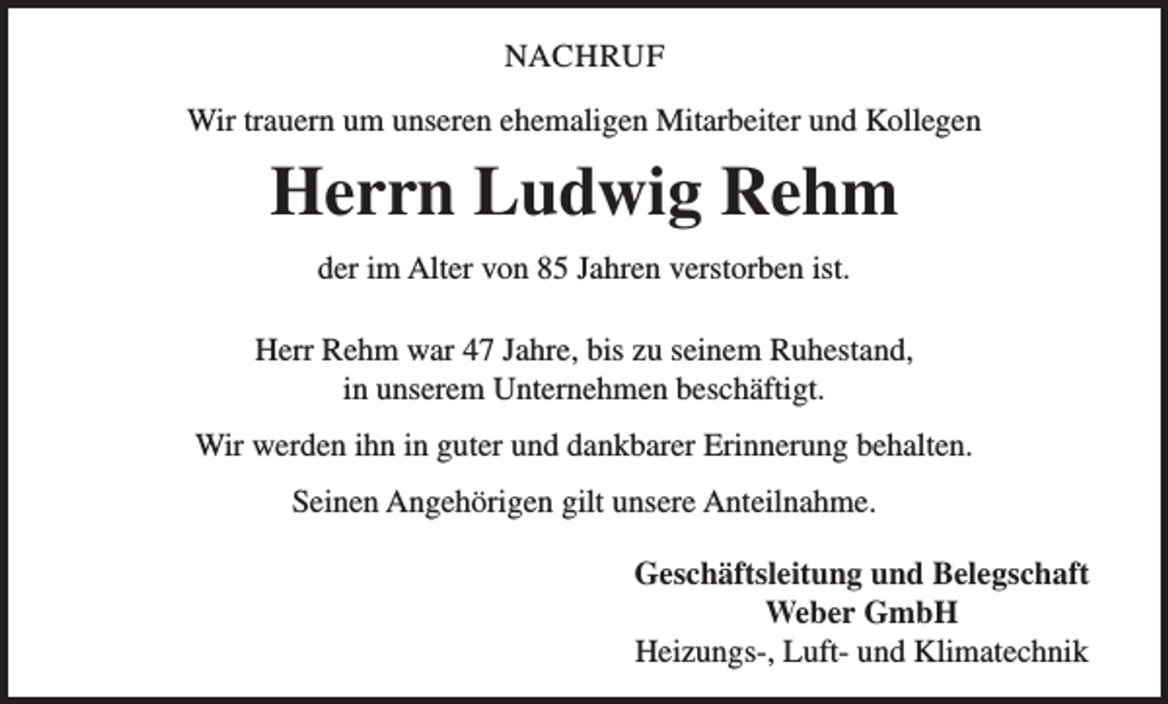 <p>NACHRUF<br />Wir trauern um unseren ehemaligen Mitarbeiter und Kollegen</p><p>Herrn Ludwig Rehm<br />der im Alter von 85 Jahren verstorben ist.<br />Herr Rehm war 47 Jahre, bis zu seinem Ruhestand,<br />in unserem Unternehmen beschäftigt.<br />Wir werden ihn in guter und dankbarer Erinnerung behalten.<br />Seinen Angehörigen gilt unsere Anteilnahme.<br />Geschäftsleitung und Belegschaft<br />Weber GmbH<br />Heizungs-, Luft- und Klimatechnik</p>