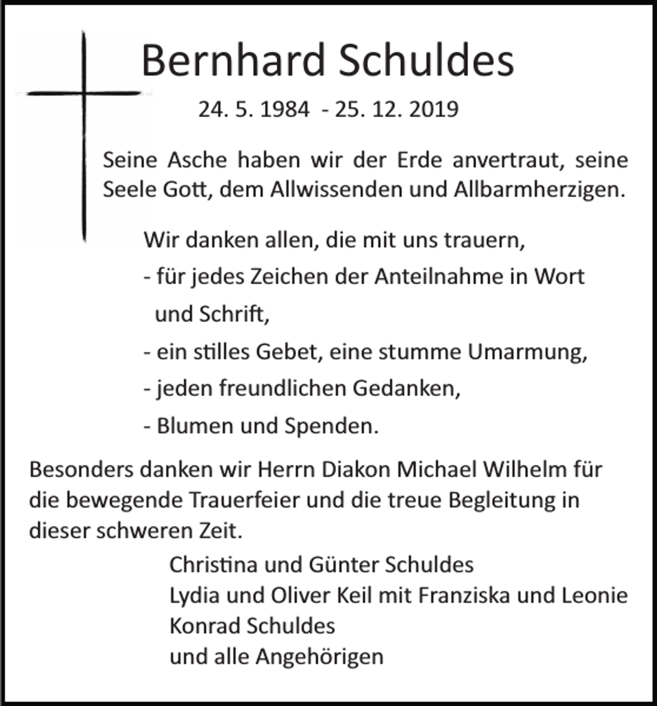 <p>Bernhard Schuldes<br />24. 5. 1984 ­ 25. 12. 2019<br />Seine Asche haben wir der Erde anvertraut, seine<br />Seele Go�, dem Allwissenden und Allbarmherzigen.<br />Wir danken allen, die mit uns trauern,<br />­ für jedes Zeichen der Anteilnahme in Wort<br />und Schri�,<br />­ ein s�lles Gebet, eine stumme Umarmung,<br />­ jeden freundlichen Gedanken,<br />­ Blumen und Spenden.<br />Besonders danken wir Herrn Diakon Michael Wilhelm für<br />die bewegende Trauerfeier und die treue Begleitung in<br />dieser schweren Zeit.<br />Chris�na und Günter Schuldes<br />Lydia und Oliver Keil mit Franziska und Leonie<br />Konrad Schuldes<br />und alle Angehörigen</p>