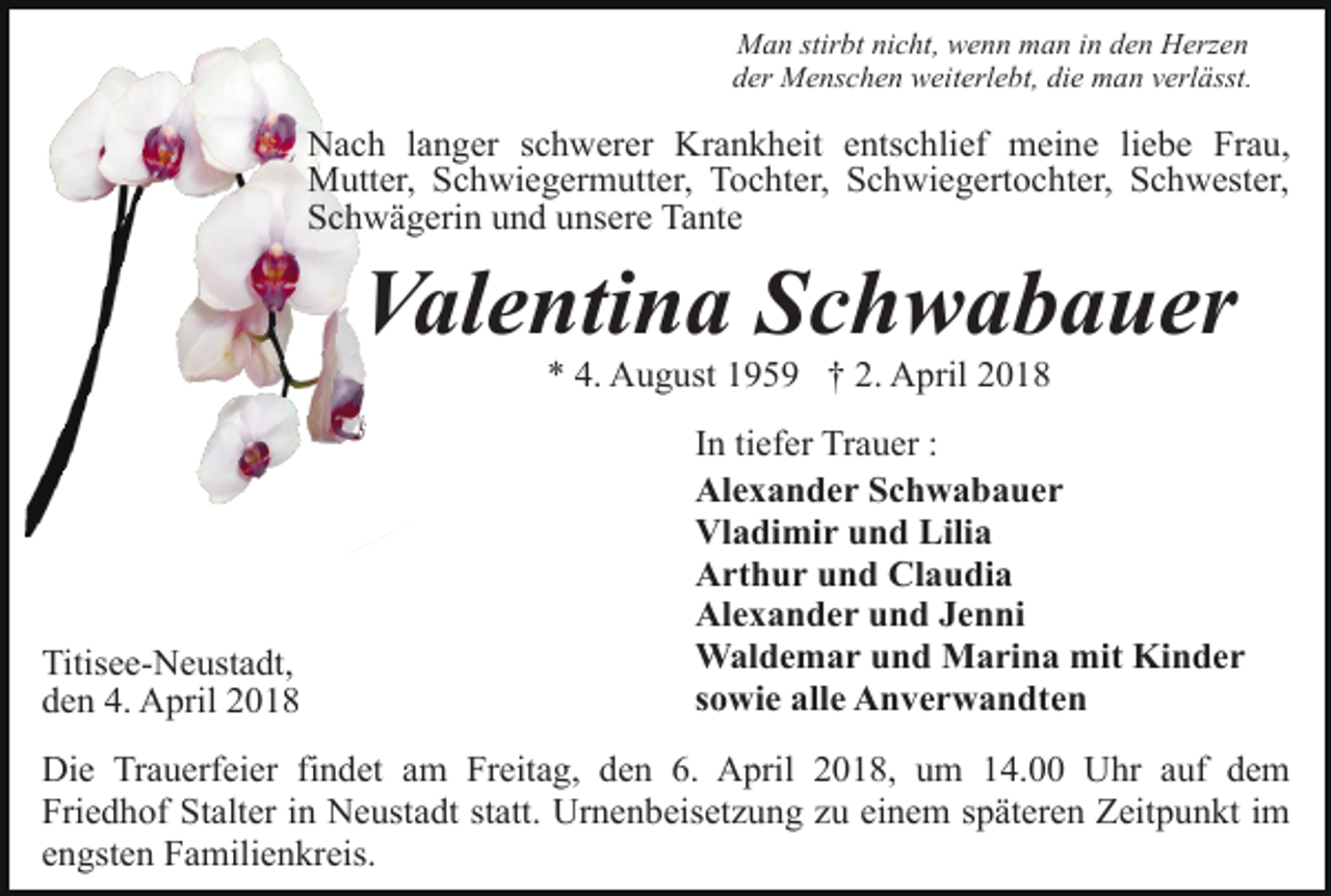 <p>Man stirbt nicht, wenn man in den Herzen<br />der Menschen weiterlebt, die man verlässt.</p><p>Nach langer schwerer Krankheit entschlief meine liebe Frau,<br />Mutter, Schwiegermutter, Tochter, Schwiegertochter, Schwester,<br />Schwägerin und unsere Tante</p><p>Valentina Schwabauer<br />* 4. August 1959 † 2. April 2018</p><p>Titisee-Neustadt,<br />den 4. April 2018</p><p>In tiefer Trauer :<br />Alexander Schwabauer<br />Vladimir und Lilia<br />Arthur und Claudia<br />Alexander und Jenni<br />Waldemar und Marina mit Kinder<br />sowie alle Anverwandten</p><p>Die Trauerfeier findet am Freitag, den 6. April 2018, um 14.00 Uhr auf dem<br />Friedhof Stalter in Neustadt statt. Urnenbeisetzung zu einem späteren Zeitpunkt im<br />engsten Familienkreis.</p>