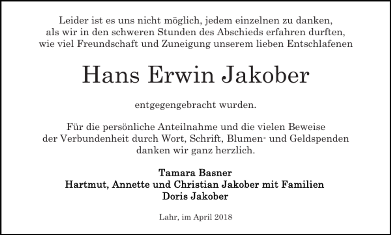 <p>Leider ist es uns nicht möglich, jedem einzelnen zu danken,<br />als wir in den schweren Stunden des Abschieds erfahren durften,<br />wie viel Freundschaft und Zuneigung unserem lieben Entschlafenen</p><p>Hans Erwin Jakober<br />entgegengebracht wurden.<br />Für die persönliche Anteilnahme und die vielen Beweise<br />der Verbundenheit durch Wort, Schrift, Blumen- und Geldspenden<br />danken wir ganz herzlich.</p><p>Lahr, im April 2018</p>