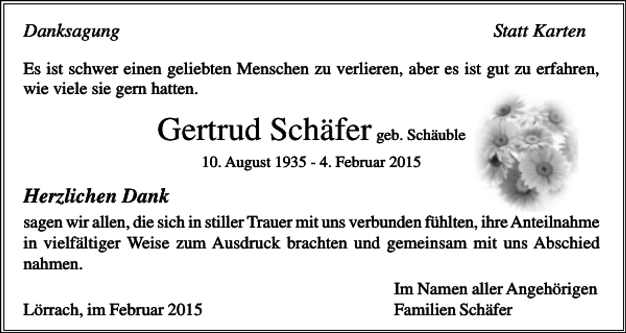 <p>Danksagung</p><p>Statt Karten</p><p>Es ist schwer einen geliebten Menschen zu verlieren, aber es ist gut zu erfahren,<br />wie viele sie gern hatten.</p><p>Gertrud Schäfer geb. Schäuble<br />10. August 1935 - 4. Februar 2015</p><p>Herzlichen Dank<br />sagen wir allen, die sich in stiller Trauer mit uns verbunden fühlten, ihre Anteilnahme<br />in vielfältiger Weise zum Ausdruck brachten und gemeinsam mit uns Abschied<br />nahmen.<br />Im Namen aller Angehörigen<br />Lörrach, im Februar 2015<br />Familien Schäfer</p>