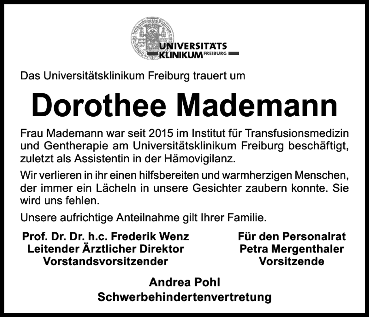 <p>Das Universitätsklinikum Freiburg trauert um</p><p>Dorothee Mademann</p><p>Frau Mademann war seit 2015 im Institut für Transfusionsmedizin<br />und Gentherapie am Universitätsklinikum Freiburg beschäftigt,<br />zuletzt als Assistentin in der Hämovigilanz.<br />Wir verlieren in ihr einen hilfsbereiten und warmherzigen Menschen,<br />der immer ein Lächeln in unsere Gesichter zaubern konnte. Sie<br />wird uns fehlen.<br />Unsere aufrichtige Anteilnahme gilt Ihrer Familie.<br />Prof. Dr. Dr. h.c. Frederik Wenz<br />Leitender Ärztlicher Direktor<br />Vorstandsvorsitzender</p><p>Für den Personalrat<br />Petra Mergenthaler<br />Vorsitzende</p><p>Andrea Pohl<br />Schwerbehindertenvertretung</p>