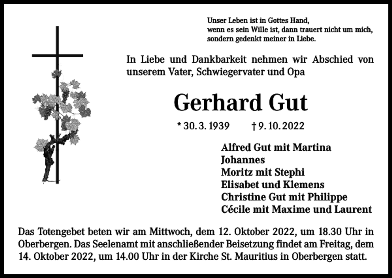 <p>Unser Leben ist in Gottes Hand,<br />wenn es sein Wille ist, dann trauert nicht um mich,<br />sondern gedenkt meiner in Liebe.</p><p>In Liebe und Dankbarkeit nehmen wir Abschied von<br />unserem Vater, Schwiegervater und Opa</p><p>Gerhard Gut<br />* 30. 3. 1939 † 9. 10. 2022<br />Alfred Gut mit Martina<br />Johannes<br />Moritz mit Stephi<br />Elisabet und Klemens<br />Christine Gut mit Philippe<br />Cécile mit Maxime und Laurent<br />Das Totengebet beten wir am Mittwoch, dem 12. Oktober 2022, um 18.30 Uhr in<br />Oberbergen. Das Seelenamt mit anschließender Beisetzung findet am Freitag, dem<br />14. Oktober 2022, um 14.00 Uhr in der Kirche St. Mauritius in Oberbergen statt.</p>