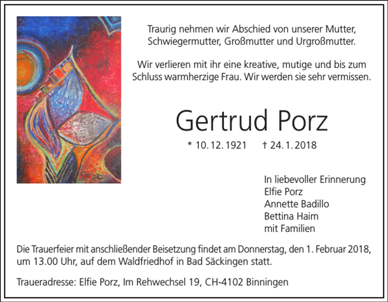 <p>Traurig nehmen wir Abschied von unserer Mutter,<br />Schwiegermutter, Großmutter und Urgroßmutter.<br />Wir verlieren mit ihr eine kreative, mutige und bis zum<br />Schluss warmherzige Frau. Wir werden sie sehr vermissen.</p><p>Gertrud Porz<br />* 10. 12. 1921 † 24. 1. 2018</p><p>In liebevoller Erinnerung<br />Elfie Porz<br />Annette Badillo<br />Bettina Haim<br />mit Familien<br />Die Trauerfeier mit anschließender Beisetzung findet am Donnerstag, den 1. Februar 2018,<br />um 13.00 Uhr, auf dem Waldfriedhof in Bad Säckingen statt.<br />Traueradresse: Elfie Porz, Im Rehwechsel 19, CH-4102 Binningen</p>