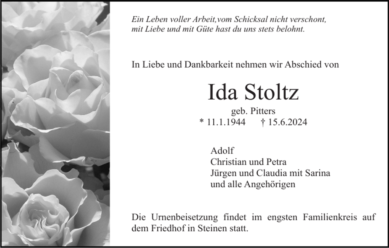 <p>Ein Leben voller Arbeit,vom Schicksal nicht verschont,<br />mit Liebe und mit Güte hast du uns stets belohnt.</p><p>In Liebe und Dankbarkeit nehmen wir Abschied von</p><p>Ida Stoltz<br />geb. Pitters<br />* 11.1.1944<br />† 15.6.2024<br />Adolf<br />Christian und Petra<br />Jürgen und Claudia mit Sarina<br />und alle Angehörigen</p><p>Die Urnenbeisetzung findet im engsten Familienkreis auf<br />dem Friedhof in Steinen statt.</p>