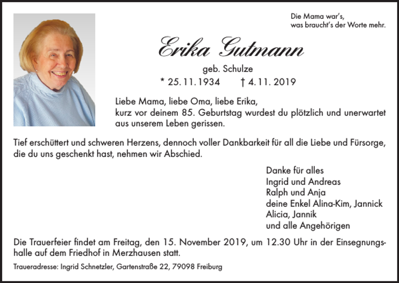 <p>Die Mama war’s,<br />was braucht’s der Worte mehr.</p><p>Erika Gutmann<br />geb. Schulze<br />* 25. 11. 1934 † 4. 11. 2019</p><p>Liebe Mama, liebe Oma, liebe Erika,<br />kurz vor deinem 85. Geburtstag wurdest du plötzlich und unerwartet<br />aus unserem Leben gerissen.<br />Tief erschüttert und schweren Herzens, dennoch voller Dankbarkeit für all die Liebe und F­ ürsorge,<br />die du uns geschenkt hast, nehmen wir Abschied.</p><p>Danke für alles<br />Ingrid und Andreas<br />Ralph und Anja<br />deine Enkel Alina-Kim, Jannick<br />Alicia, Jannik<br />und alle Angehörigen</p><p>Die Trauerfeier findet am Freitag, den 15. November 2019, um 12.30 Uhr in der Einsegnungshalle auf dem Friedhof in Merzhausen statt.<br />Traueradresse: Ingrid Schnetzler, Gartenstraße 22, 79098 Freiburg</p>