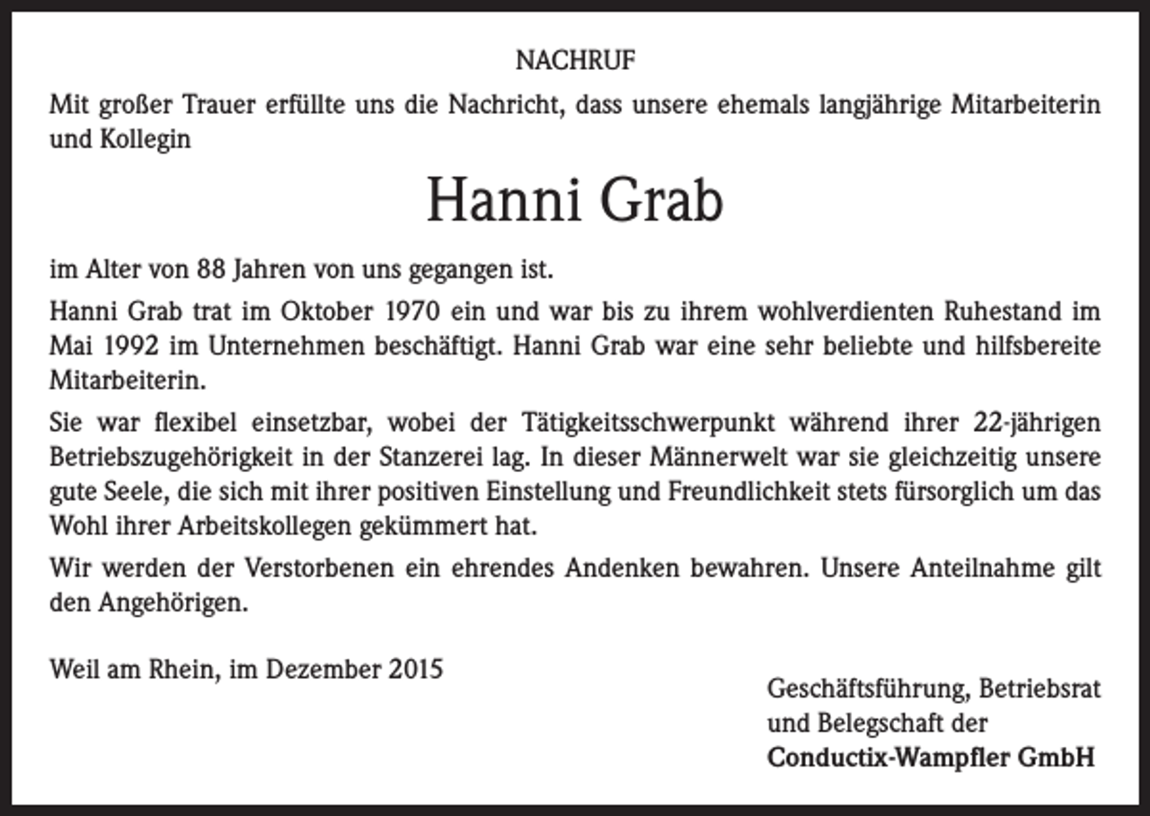 <p>NACHRUF<br />Mit großer Trauer erfüllte uns die Nachricht, dass unsere ehemals langjährige Mitarbeiterin<br />und Kollegin</p><p>Hanni Grab<br />im Alter von 88 Jahren von uns gegangen ist.<br />Hanni Grab trat im Oktober 1970 ein und war bis zu ihrem wohlverdienten Ruhestand im<br />Mai 1992 im Unternehmen beschäftigt. Hanni Grab war eine sehr beliebte und hilfsbereite<br />Mitarbeiterin.<br />Sie war flexibel einsetzbar, wobei der Tätigkeitsschwerpunkt während ihrer 22-jährigen<br />Betriebszugehörigkeit in der Stanzerei lag. In dieser Männerwelt war sie gleichzeitig unsere<br />gute Seele, die sich mit ihrer positiven Einstellung und Freundlichkeit stets fürsorglich um das<br />Wohl ihrer Arbeitskollegen gekümmert hat.<br />Wir werden der Verstorbenen ein ehrendes Andenken bewahren. Unsere Anteilnahme gilt<br />den Angehörigen.<br />Weil am Rhein, im Dezember 2015</p><p>Geschäftsführung, Betriebsrat<br />und Belegschaft der<br />Conductix-Wampfler GmbH</p>