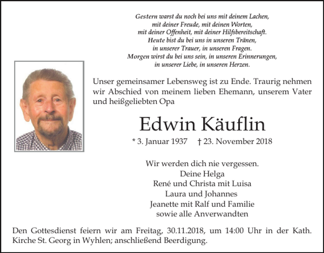 <p>Gestern warst du noch bei uns mit deinem Lachen,<br />mit deiner Freude, mit deinen Worten,<br />mit deiner Offenheit, mit deiner Hilfsbereitschaft.<br />Heute bist du bei uns in unseren Tränen,<br />in unserer Trauer, in unseren Fragen.<br />Morgen wirst du bei uns sein, in unseren Erinnerungen,<br />in unserer Liebe, in unseren Herzen.</p><p>Unser gemeinsamer Lebensweg ist zu Ende. Traurig nehmen<br />wir Abschied von meinem lieben Ehemann, unserem Vater<br />und heißgeliebten Opa</p><p>Edwin Käuflin<br />* 3. Januar 1937</p><p>† 23. November 2018</p><p>Wir werden dich nie vergessen.<br />Deine Helga<br />René und Christa mit Luisa<br />Laura und Johannes<br />Jeanette mit Ralf und Familie<br />sowie alle Anverwandten<br />Den Gottesdienst feiern wir am Freitag, 30.11.2018, um 14:00 Uhr in der Kath.<br />Kirche St. Georg in Wyhlen; anschließend Beerdigung.</p>