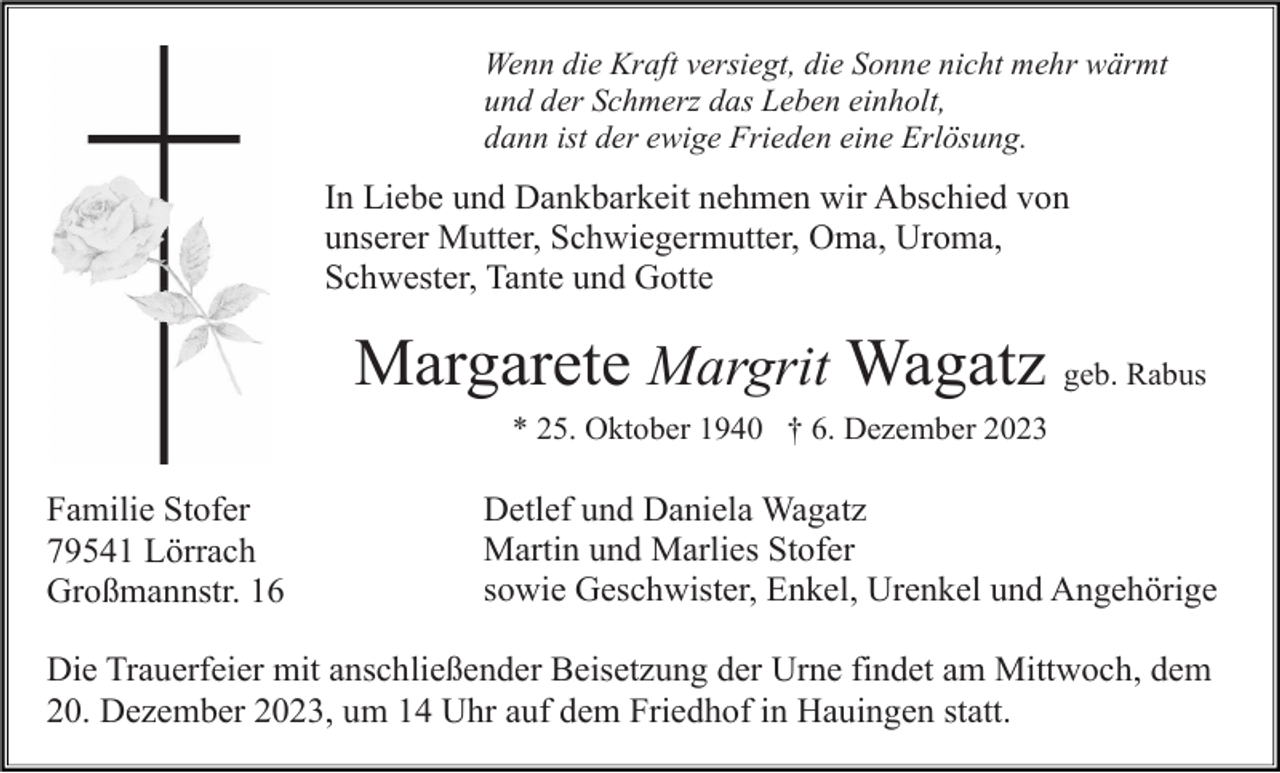 <p>Wenn die Kraft versiegt, die Sonne nicht mehr wärmt<br />und der Schmerz das Leben einholt,<br />dann ist der ewige Frieden eine Erlösung.</p><p>In Liebe und Dankbarkeit nehmen wir Abschied von<br />unserer Mutter, Schwiegermutter, Oma, Uroma,<br />Schwester, Tante und Gotte</p><p>Margarete Margrit Wagatz geb. Rabus<br />* 25. Oktober 1940 † 6. Dezember 2023</p><p>Familie Stofer<br />79541 Lörrach<br />Großmannstr. 16</p><p>Detlef und Daniela Wagatz<br />Martin und Marlies Stofer<br />sowie Geschwister, Enkel, Urenkel und Angehörige</p><p>Die Trauerfeier mit anschließender Beisetzung der Urne findet am Mittwoch, dem<br />20. Dezember 2023, um 14 Uhr auf dem Friedhof in Hauingen statt.</p>