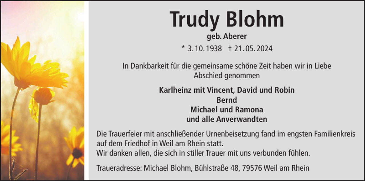 <p>Trudy Blohm<br />geb. Aberer<br />* 3. 10. 1938 † 21. 05. 2024<br />In Dankbarkeit für die gemeinsame schöne Zeit haben wir in Liebe<br />Abschied genommen<br />Karlheinz mit Vincent, David und Robin<br />Bernd<br />Michael und Ramona<br />und alle Anverwandten<br />Die Trauerfeier mit anschließender Urnenbeisetzung fand im engsten Familienkreis<br />auf dem Friedhof in Weil am Rhein statt.<br />Wir danken allen, die sich in stiller Trauer mit uns verbunden fühlen.<br />Traueradresse: Michael Blohm, Bühlstraße 48, 79576 Weil am Rhein</p>