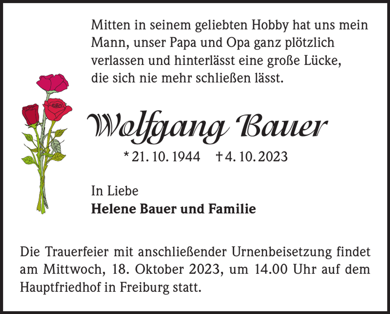 <p>Mitten in seinem geliebten Hobby hat uns mein<br />Mann, unser Papa und Opa ganz plötzlich<br />verlassen und hinterlässt eine große Lücke,<br />die sich nie mehr schließen lässt.</p><p>Wolfgang Bauer<br />* 21. 10. 1944 † 4. 10. 2023<br />In Liebe<br />Helene Bauer und Familie<br />Die Trauerfeier mit anschließender Urnenbeisetzung findet<br />am Mittwoch, 18. Oktober 2023, um 14.00 Uhr auf dem<br />Hauptfriedhof in Freiburg statt.</p>