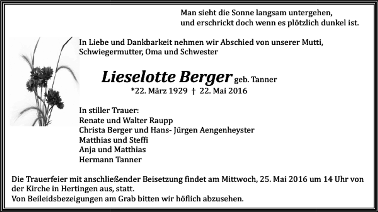 <p>Man sieht die Sonne langsam untergehen,<br />und erschrickt doch wenn es plötzlich dunkel ist.</p><p>In Liebe<br />iebe und Dankbarkeit nehmen wir Abschied von unserer Mutti,<br />Schwiegermutter, Oma und Schwester</p><p>Lieselotte Berger geb. Tanner<br />*22. März 1929 † 22. Mai 2016</p><p>In stiller Trauer:<br />Renate und Walter Raupp<br />Christa Berger und HansHa<br />Jürgen Aengenheyster<br />Matthias und Steffi<br />Anja und Matthias<br />Hermann Tanner</p><p>Die Trauerfeier mit anschließender Beisetzung findet am Mittwoch, 25. Mai 2016 um 14 Uhr von<br />der Kirche in Hertingen aus, statt.<br />Von Beileidsbezeigungen am Grab bitten wir höflich abzusehen.</p>