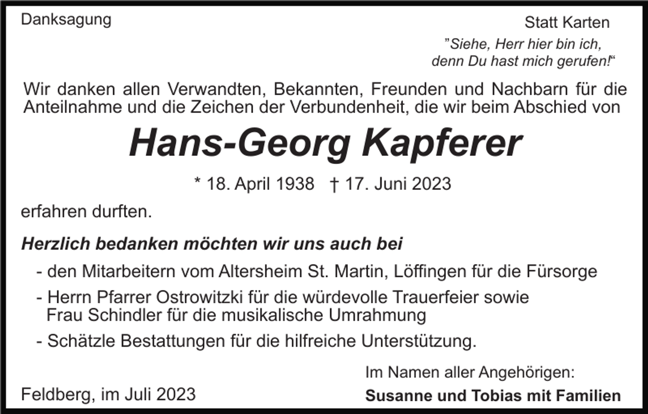 <p>Danksagung</p><p>Statt Karten<br />”Siehe, Herr hier bin ich,<br />denn Du hast mich gerufen!“</p><p>Wir danken allen Verwandten, Bekannten, Freunden und Nachbarn für die<br />Anteilnahme und die Zeichen der Verbundenheit, die wir beim Abschied von</p><p>Hans-Georg Kapferer<br />* 18. April 1938 † 17. Juni 2023<br />erfahren durften.<br />Herzlich bedanken möchten wir uns auch bei<br />- den Mitarbeitern vom Altersheim St. Martin, Löffingen für die Fürsorge<br />- Herrn Pfarrer Ostrowitzki für die würdevolle Trauerfeier sowie<br />Frau Schindler für die musikalische Umrahmung<br />- Schätzle Bestattungen für die hilfreiche Unterstützung.<br />Feldberg, im Juli 2023</p><p>Im Namen aller Angehörigen:<br />Susanne und Tobias mit Familien</p>