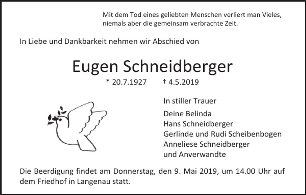 <p>Mit dem Tod eines geliebten Menschen verliert man Vieles,<br />niemals aber die gemeinsam verbrachte Zeit.</p><p>In Liebe und Dankbarkeit nehmen wir Abschied von</p><p>Eugen Schneidberger<br />* 20.7.1927</p><p>† 4.5.2019<br />In stiller Trauer<br />Deine Belinda<br />Hans Schneidberger<br />Gerlinde und Rudi Scheibenbogen<br />Anneliese Schneidberger<br />und Anverwandte</p><p>Die Beerdigung findet am Donnerstag, den 9. Mai 2019, um 14.00 Uhr auf<br />dem Friedhof in Langenau statt.</p>