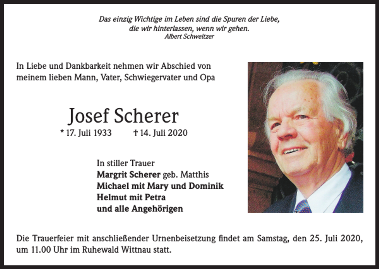 <p>Das einzig Wichtige im Leben sind die Spuren der Liebe,<br />die wir hinterlassen, wenn wir gehen.<br />Albert Schweitzer</p><p>In Liebe und Dankbarkeit nehmen wir Abschied von<br />meinem lieben Mann, Vater, Schwiegervater und Opa</p><p>Josef Scherer</p><p>* 17. Juli 1933</p><p>† 14. Juli 2020</p><p>In stiller Trauer<br />Margrit Scherer geb. Matthis<br />Michael mit Mary und Dominik<br />Helmut mit Petra<br />und alle Angehörigen<br />Die Trauerfeier mit anschließender Urnenbeisetzung findet am Samstag, den 25. Juli 2020,<br />um 11.00 Uhr im Ruhewald Wittnau statt.</p>
