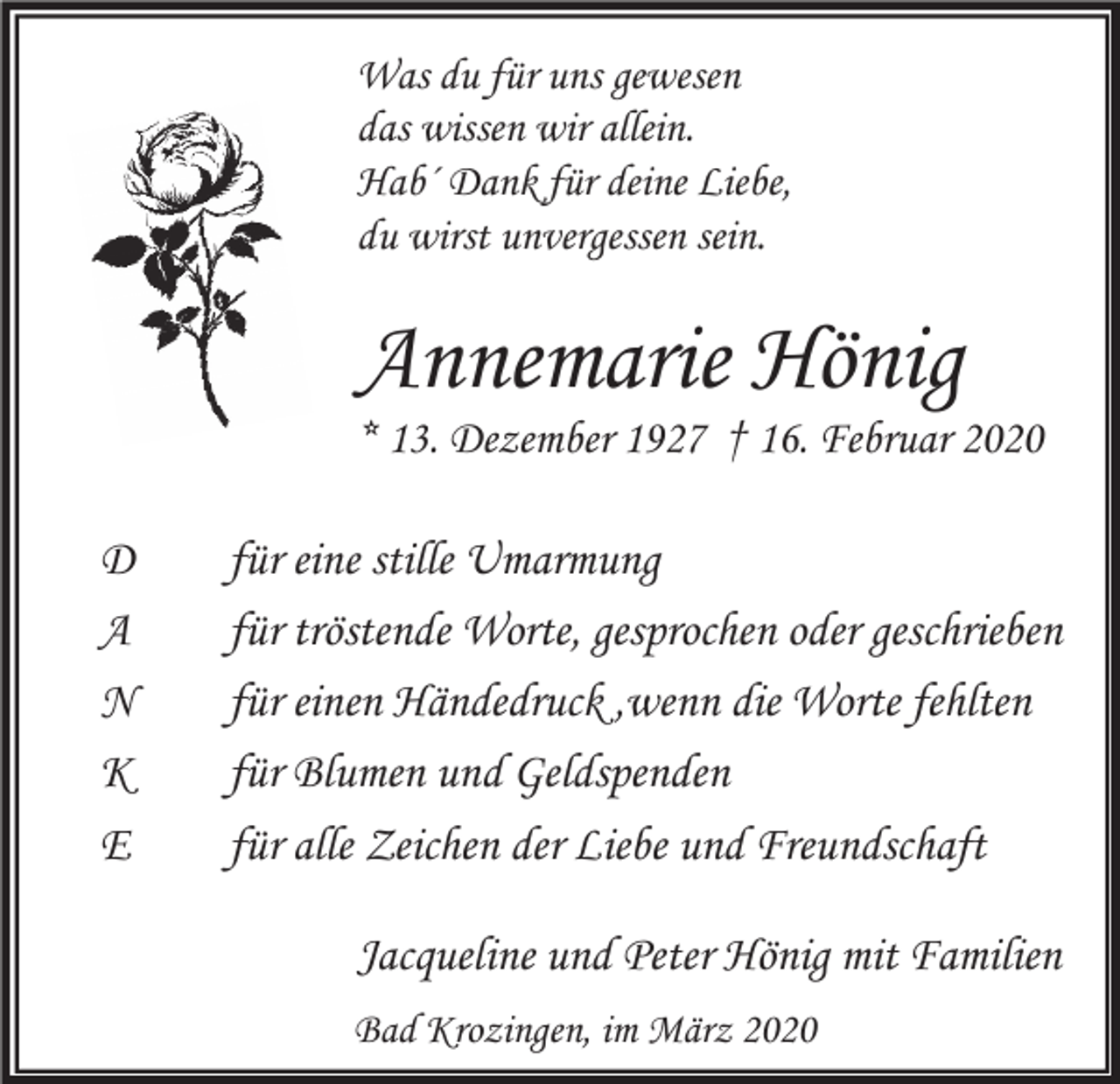<p>Was du für uns gewesen<br />das wissen wir allein.<br />Hab´ Dank für deine Liebe,<br />du wirst unvergessen sein.</p><p>Annemarie Hönig</p><p>* 13. Dezember 1927 † 16. Februar 2020</p><p>D<br />A<br />N<br />K<br />E</p><p>für eine stille Umarmung<br />für tröstende Worte, gesprochen oder geschrieben<br />für einen Händedruck ,wenn die Worte fehlten<br />für Blumen und Geldspenden<br />für alle Zeichen der Liebe und Freundschaft<br />Jacqueline und Peter Hönig mit Familien<br />Bad Krozingen, im März 2020</p>