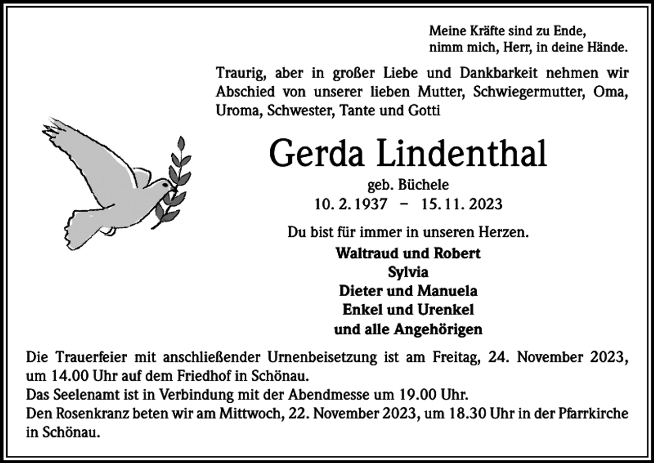 <p>Meine Kräfte sind zu Ende,<br />nimm mich, Herr, in deine Hände.</p><p>Traurig, aber in großer Liebe und Dankbarkeit nehmen wir<br />Abschied von unserer lieben Mutter, Schwiegermutter, Oma,<br />Uroma, Schwester, Tante und Gotti</p><p>Gerda Lindenthal<br />geb. Büchele<br />10. 2. 1937 – 15. 11. 2023</p><p>Du bist für immer in unseren Herzen.<br />Waltraud und Robert<br />Sylvia<br />Dieter und Manuela<br />Enkel und Urenkel<br />und alle Angehörigen<br />Die Trauerfeier mit anschließender Urnenbeisetzung ist am Freitag, 24. November 2023,<br />um 14.00 Uhr auf dem Friedhof in Schönau.<br />Das Seelenamt ist in Verbindung mit der Abendmesse um 19.00 Uhr.<br />Den Rosenkranz beten wir am Mittwoch, 22. November 2023, um 18.30 Uhr in der Pfarrkirche<br />in Schönau.</p>