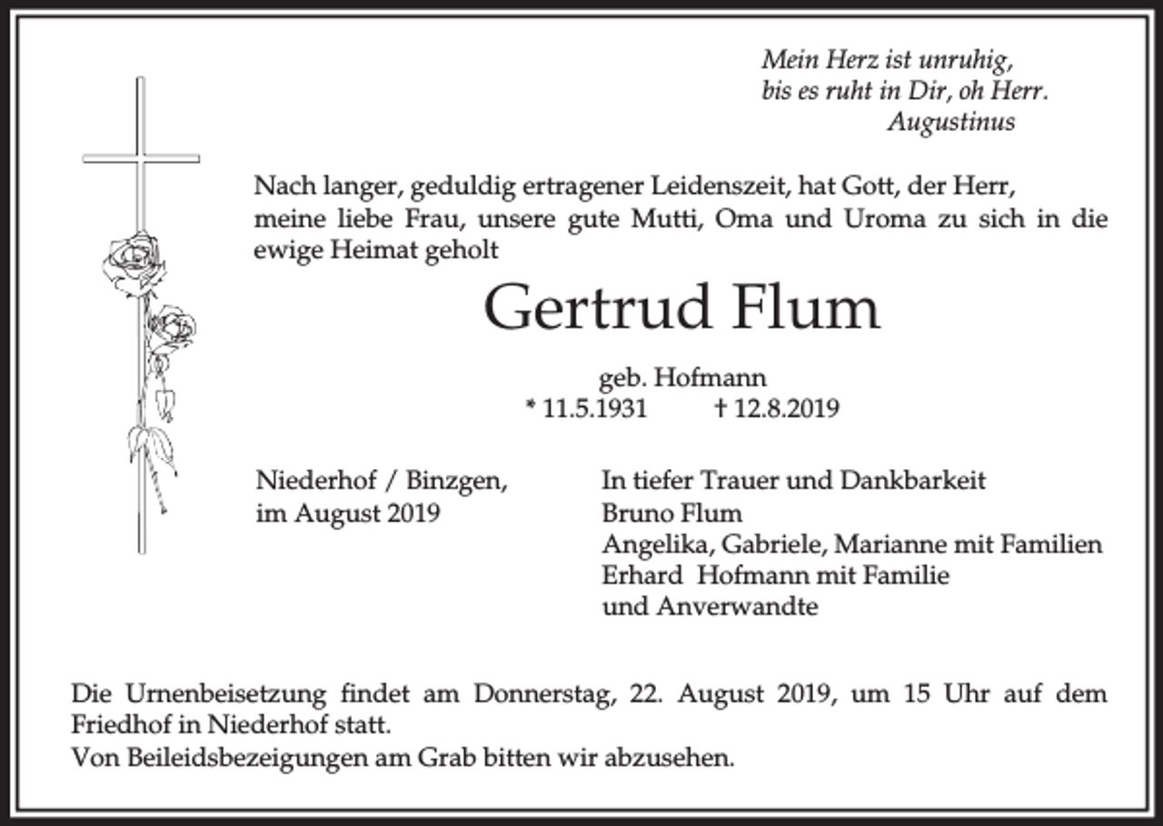<p>Mein Herz ist unruhig,<br />bis es ruht in Dir, oh Herr.<br />Augustinus<br />Nach langer, geduldig ertragener Leidenszeit, hat Gott, der Herr,<br />meine liebe Frau, unsere gute Mutti, Oma und Uroma zu sich in die<br />ewige Heimat geholt</p><p>Gertrud Flum<br />geb. Hofmann<br />* 11.5.1931<br />† 12.8.2019<br />Niederhof / Binzgen,<br />im August 2019</p><p>In tiefer Trauer und Dankbarkeit<br />Bruno Flum<br />Angelika, Gabriele, Marianne mit Familien<br />Erhard Hofmann mit Familie<br />und Anverwandte</p><p>Die Urnenbeisetzung findet am Donnerstag, 22. August 2019, um 15 Uhr auf dem<br />Friedhof in Niederhof statt.<br />Von Beileidsbezeigungen am Grab bitten wir abzusehen.</p>