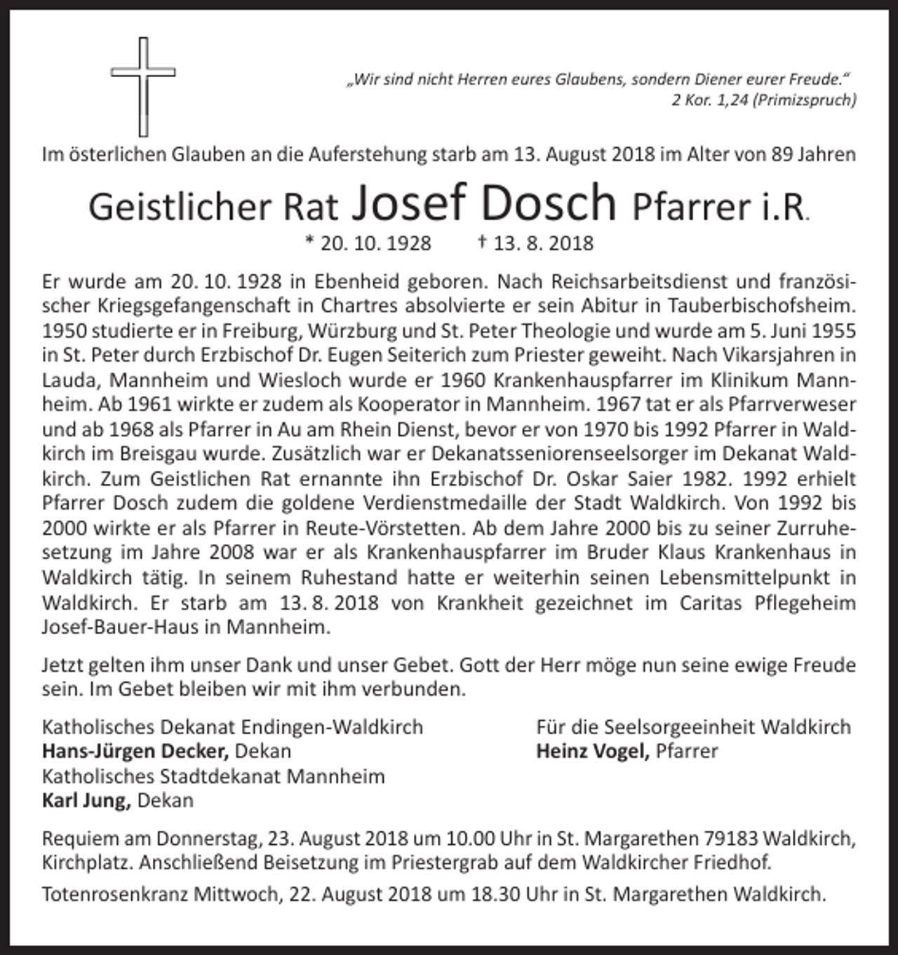 <p>„Wir sind nicht Herren eures Glaubens, sondern Diener eurer Freude.“</p><p>2 Kor. 1,24 (Primizspruch)</p><p>Im österlichen Glauben an die Auferstehung starb am 13. August 2018 im Alter von 89 Jahren</p><p>Geistlicher Rat Josef Dosch Pfarrer i.R.<br />* 20. 10. 1928 † 13. 8. 2018</p><p>Er wurde am 20. 10. 1928 in Ebenheid geboren. Nach Reichsarbeitsdienst und französischer Kriegsgefangenschaft in Chartres absolvierte er sein Abitur in Tauberbischofsheim.<br />1950 studierte er in Freiburg, Würzburg und St. Peter Theologie und wurde am 5. Juni 1955<br />in St. Peter durch Erzbischof Dr. Eugen Seiterich zum Priester geweiht. Nach Vikarsjahren in<br />Lauda, Mannheim und Wiesloch wurde er 1960 Krankenhauspfarrer im Klinikum Mannheim. Ab 1961 wirkte er zudem als Kooperator in Mannheim. 1967 tat er als Pfarrverweser<br />und ab 1968 als Pfarrer in Au am Rhein Dienst, bevor er von 1970 bis 1992 Pfarrer in Waldkirch im Breisgau wurde. Zusätzlich war er Dekanatsseniorenseelsorger im Dekanat Waldkirch. Zum Geistlichen Rat ernannte ihn Erzbischof Dr. Oskar Saier 1982. 1992 erhielt<br />Pfarrer Dosch zudem die goldene Verdienstmedaille der Stadt Waldkirch. Von 1992 bis<br />2000 wirkte er als Pfarrer in Reute-Vörstetten. Ab dem Jahre 2000 bis zu seiner Zurruhesetzung im Jahre 2008 war er als Krankenhauspfarrer im Bruder Klaus Krankenhaus in<br />Waldkirch tätig. In seinem Ruhestand hatte er weiterhin seinen Lebensmittelpunkt in<br />Waldkirch. Er starb am 13. 8. 2018 von Krankheit gezeichnet im Caritas Pflegeheim<br />Josef-Bauer-Haus in Mannheim.<br />Jetzt gelten ihm unser Dank und unser Gebet. Gott der Herr möge nun seine ewige Freude<br />sein. Im Gebet bleiben wir mit ihm verbunden.<br />Katholisches Dekanat Endingen-Waldkirch<br />Hans-Jürgen Decker, Dekan<br />Katholisches Stadtdekanat Mannheim<br />Karl Jung, Dekan</p><p>Für die Seelsorgeeinheit Waldkirch<br />Heinz Vogel, Pfarrer</p><p>Requiem am Donnerstag, 23. August 2018 um 10.00 Uhr in St. Margarethen 79183 Waldkirch,<br />Kirchplatz. Anschließend Beisetzung im Priestergrab auf dem Waldkircher Friedhof.<br />Totenrosenkranz Mittwoch, 22. August 2018 um 18.30 Uhr in St. Margarethen Waldkirch.</p>