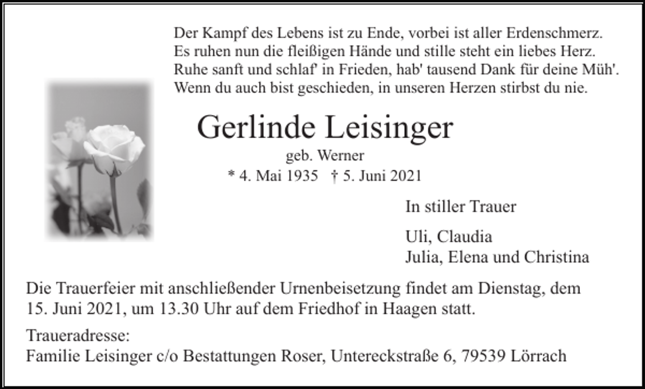 <p>Der Kampf des Lebens ist zu Ende, vorbei ist aller Erdenschmerz.<br />Es ruhen nun die fleißigen Hände und stille steht ein liebes Herz.<br />Ruhe sanft und schlaf' in Frieden, hab' tausend Dank für deine Müh'.<br />Wenn du auch bist geschieden, in unseren Herzen stirbst du nie.</p><p>Gerlinde Leisinger<br />geb. Werner<br />* 4. Mai 1935 † 5. Juni 2021</p><p>In stiller Trauer<br />Uli, Claudia<br />Julia, Elena und Christina<br />Die Trauerfeier mit anschließender Urnenbeisetzung findet am Dienstag, dem<br />15. Juni 2021, um 13.30 Uhr auf dem Friedhof in Haagen statt.<br />Traueradresse:<br />Familie Leisinger c/o Bestattungen Roser, Untereckstraße 6, 79539 Lörrach</p>