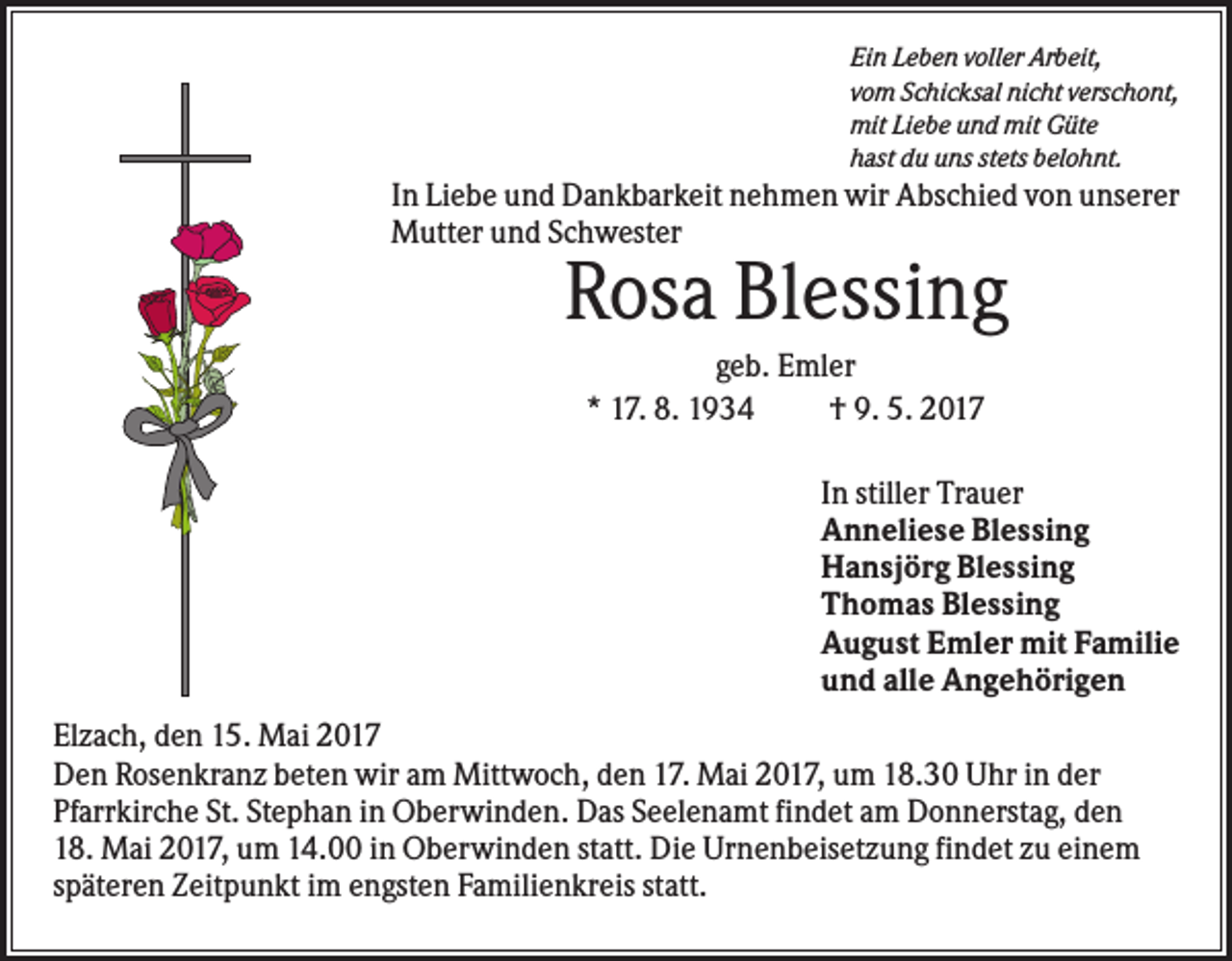<p>Ein Leben voller Arbeit,<br />vom Schicksal nicht verschont,<br />mit Liebe und mit Güte<br />hast du uns stets belohnt.</p><p>In Liebe und Dankbarkeit nehmen wir Abschied von unserer<br />Mutter und Schwester</p><p>Rosa Blessing<br />geb. Emler<br />* 17. 8. 1934<br />† 9. 5. 2017<br />In stiller Trauer<br />Anneliese Blessing<br />Hansjörg Blessing<br />Thomas Blessing<br />August Emler mit Familie<br />und alle Angehörigen<br />Elzach, den 15. Mai 2017<br />Den Rosenkranz beten wir am Mittwoch, den 17. Mai 2017, um 18.30 Uhr in der<br />Pfarrkirche St. Stephan in Oberwinden. Das Seelenamt findet am Donnerstag, den<br />18. Mai 2017, um 14.00 in Oberwinden statt. Die Urnenbeisetzung findet zu einem<br />späteren Zeitpunkt im engsten Familienkreis statt.</p>