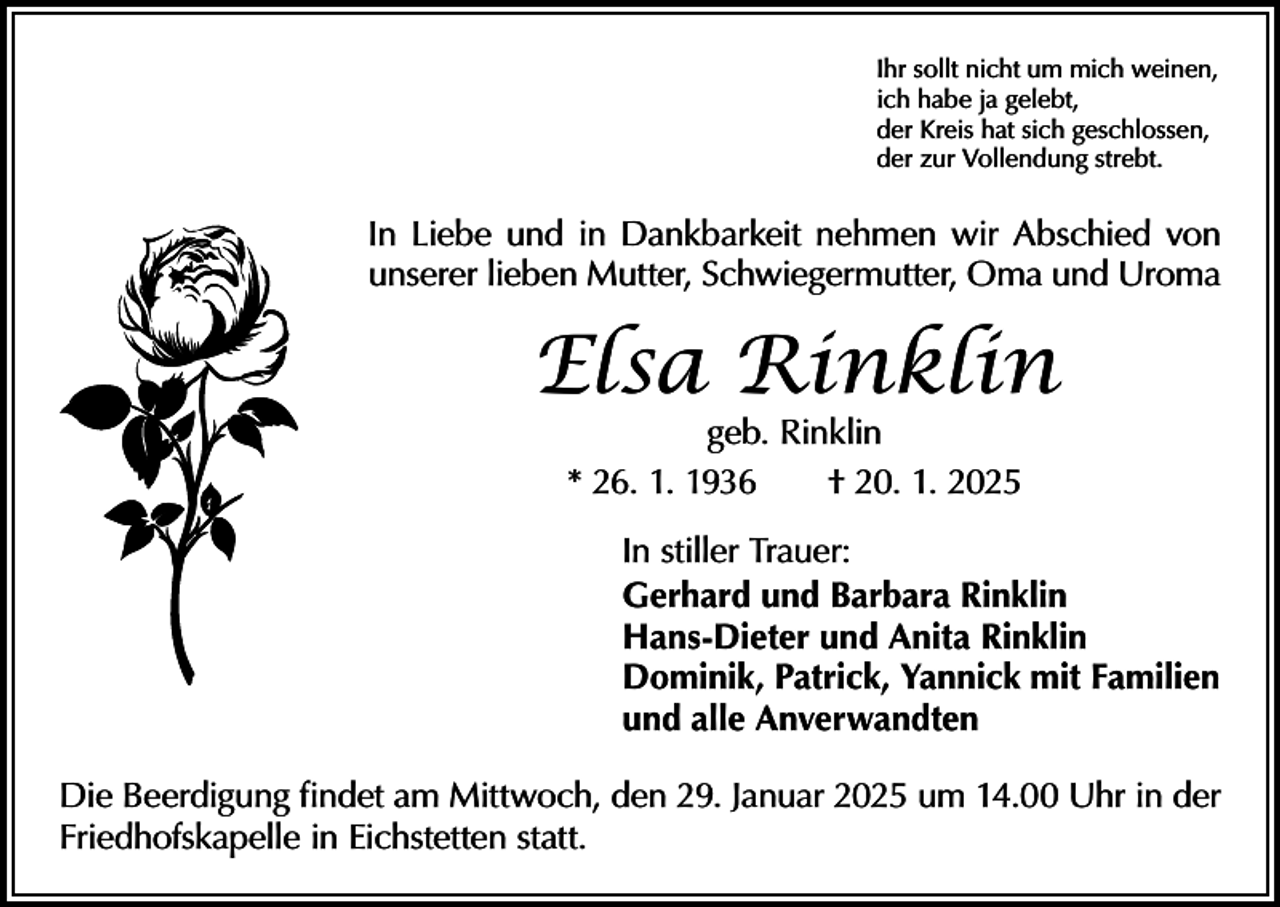 <p>Ihr sollt nicht um mich weinen,<br />ich habe ja gelebt,<br />der Kreis hat sich geschlossen,<br />der zur Vollendung strebt.</p><p>In Liebe und in Dankbarkeit nehmen wir Abschied von<br />unserer lieben Mutter, Schwiegermutter, Oma und Uroma</p><p>Elsa Rinklin<br />geb. Rinklin<br />* 26. 1. 1936 † 20. 1. 2025</p><p>In stiller Trauer:<br />Gerhard und Barbara Rinklin<br />Hans-Dieter und Anita Rinklin<br />Dominik, Patrick, Yannick mit Familien<br />und alle Anverwandten<br />Die Beerdigung findet am Mittwoch, den 29. Januar 2025 um 14.00 Uhr in der<br />Friedhofskapelle in Eichstetten statt.</p>