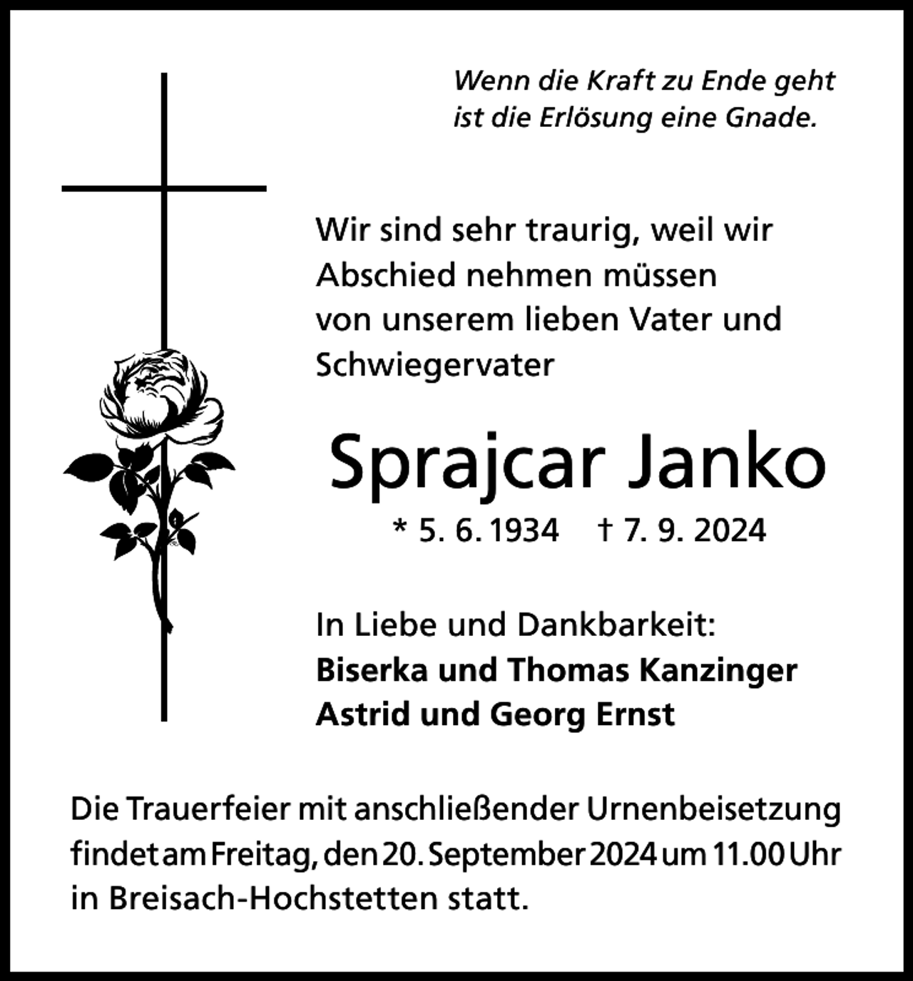<p>Wenn die Kraft zu Ende geht<br />ist die Erlösung eine Gnade.</p><p>Wir sind sehr traurig, weil wir<br />Abschied nehmen müssen<br />von unserem lieben Vater und<br />Schwiegervater</p><p>Sprajcar Janko<br />* 5. 6. 1934</p><p>† 7. 9. 2024</p><p>In Liebe und Dankbarkeit:<br />Biserka und Thomas Kanzinger<br />Astrid und Georg Ernst<br />Die Trauerfeier mit anschließender Urnenbeisetzung<br />findet am Freitag, den 20. September 2024 um 11.00 Uhr<br />in Breisach-Hochstetten statt.</p>