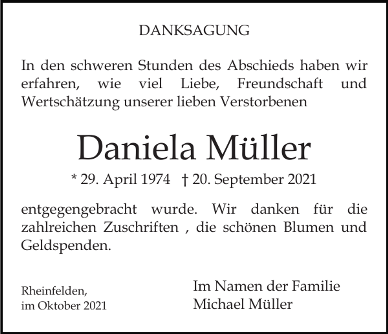 <p>DANKSAGUNG<br />In den schweren Stunden des Abschieds haben wir<br />erfahren, wie viel Liebe, Freundschaft und<br />Wertschätzung unserer lieben Verstorbenen</p><p>Daniela Müller<br />* 29. April 1974 † 20. September 2021<br />entgegengebracht wurde. Wir danken für die<br />zahlreichen Zuschriften , die schönen Blumen und<br />Geldspenden.<br />Rheinfelden,<br />im Oktober 2021</p><p>Im Namen der Familie<br />Michael Müller</p>