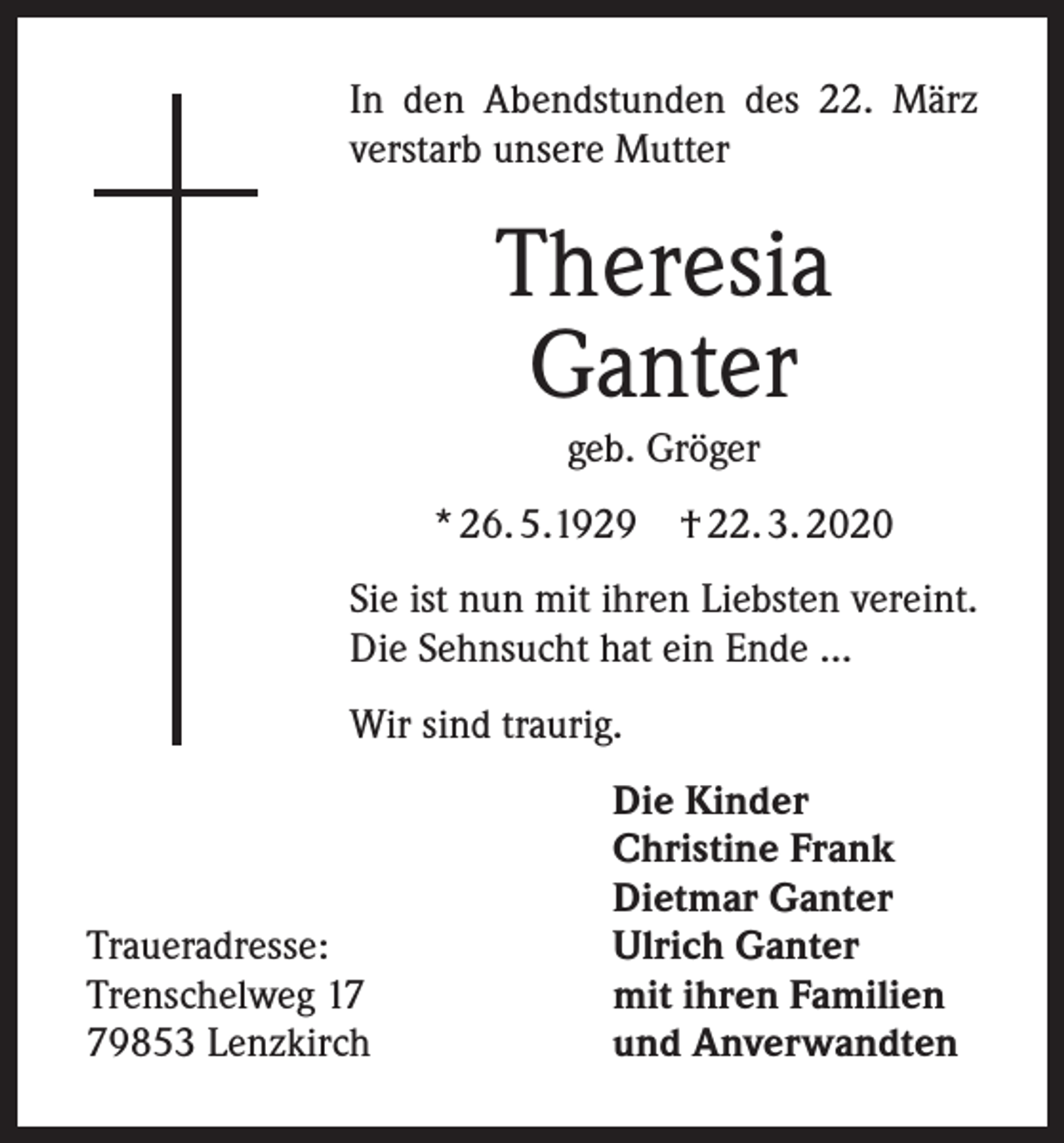 <p>In den Abendstunden des 22. März<br />verstarb unsere Mutter</p><p>Theresia<br />Ganter<br />geb. Gröger<br />* 26. 5.1929</p><p>† 22. 3. 2020</p><p>Sie ist nun mit ihren Liebsten vereint.<br />Die Sehnsucht hat ein Ende ...<br />Wir sind traurig.</p><p>Traueradresse:<br />Trenschelweg 19853 Lenzkirch</p><p>Die Kinder<br />Christine Frank<br />Dietmar Ganter<br />Ulrich Ganter<br />mit ihren Familien<br />und Anverwandten</p>