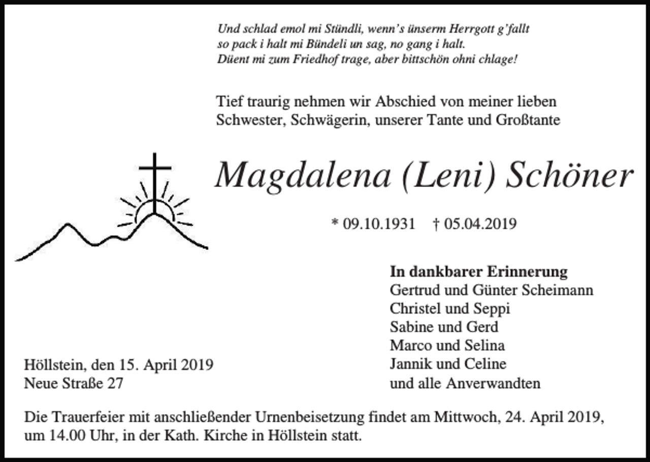 <p>Und schlad emol mi Stündli, wenn’s ünserm Herrgott g’fallt<br />so pack i halt mi Bündeli un sag, no gang i halt.<br />Düent mi zum Friedhof trage, aber bittschön ohni chlage!</p><p>Tief traurig nehmen wir Abschied von meiner lieben<br />Schwester, Schwägerin, unserer Tante und Großtante</p><p>Magdalena (Leni) Schöner<br />* 09.10.1931</p><p>Höllstein, den 15. April 2019<br />Neue Straße 27</p><p>† 05.04.2019</p><p>In dankbarer Erinnerung<br />Gertrud und Günter Scheimann<br />Christel und Seppi<br />Sabine und Gerd<br />Marco und Selina<br />Jannik und Celine<br />und alle Anverwandten</p><p>Die Trauerfeier mit anschließender Urnenbeisetzung findet am Mittwoch, 24. April 2019,<br />um 14.00 Uhr, in der Kath. Kirche in Höllstein statt.</p>