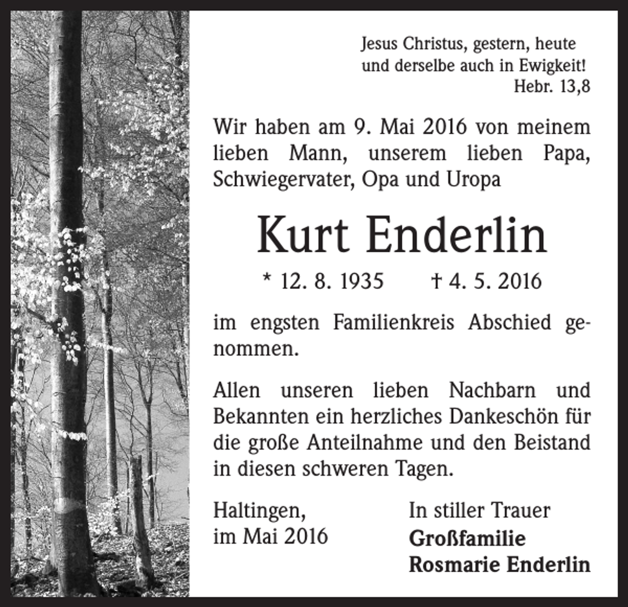 <p>Jesus Christus, gestern, heute<br />und derselbe auch in Ewigkeit!</p><p>Hebr. 13,8</p><p>Wir haben am 9. Mai 2016 von meinem<br />lieben Mann, unserem lieben Papa,<br />Schwiegervater, Opa und Uropa</p><p>Kurt Enderlin<br />* 12. 8. 1935 † 4. 5. 2016<br />im engsten Familienkreis Abschied genommen.<br />Allen unseren lieben Nachbarn und<br />Bekannten ein herzliches Dankeschön für<br />die große Anteilnahme und den Beistand<br />in diesen schweren Tagen.<br />Haltingen,<br />im Mai 2016</p><p>In stiller Trauer<br />Großfamilie<br />Rosmarie Enderlin</p>