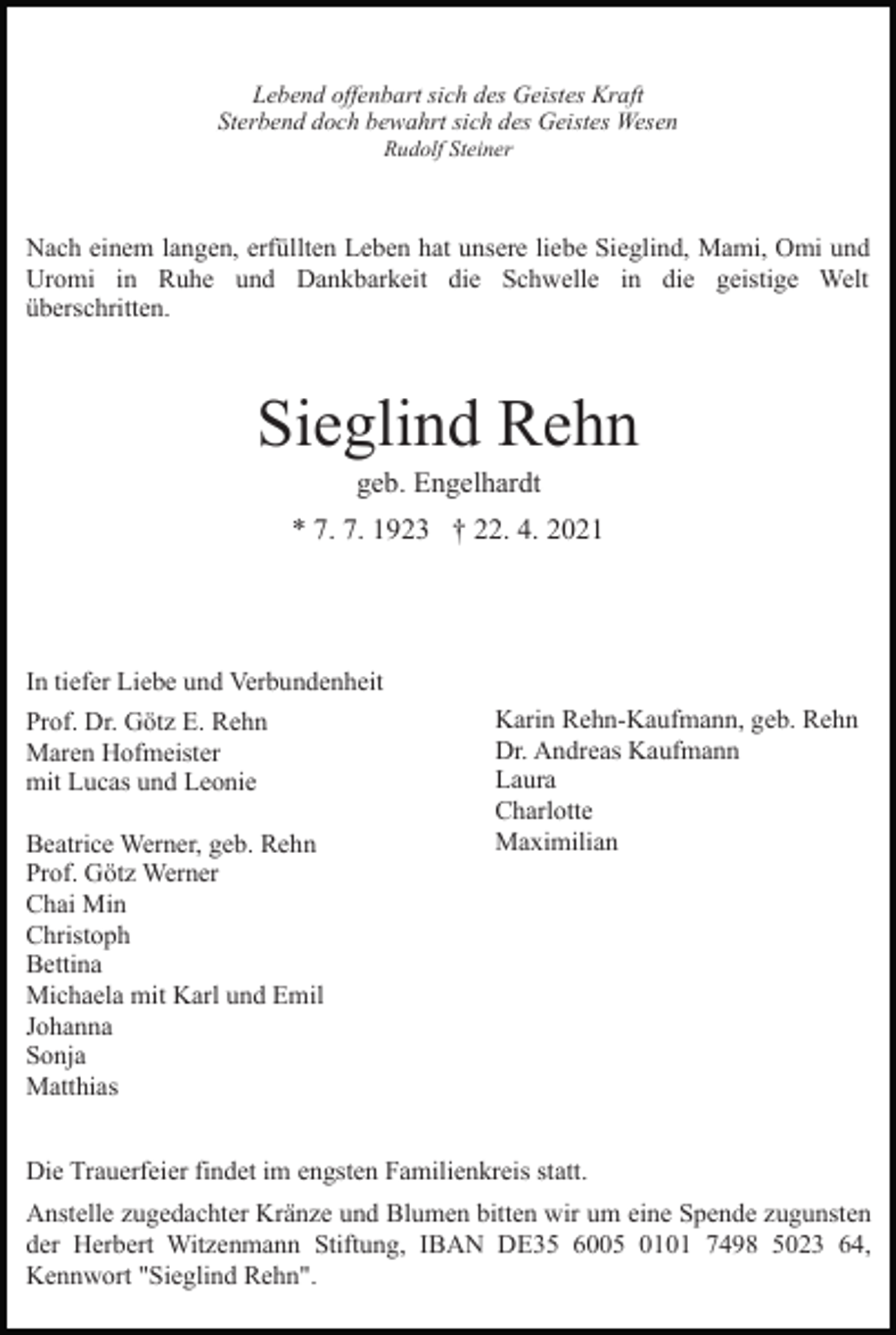 <p>Lebend offenbart sich des Geistes Kraft<br />Sterbend doch bewahrt sich des Geistes Wesen<br />Rudolf Steiner</p><p>Nach einem langen, erfüllten Leben hat unsere liebe Sieglind, Mami, Omi und<br />Uromi in Ruhe und Dankbarkeit die Schwelle in die geistige Welt<br />überschritten.</p><p>Sieglind Rehn<br />geb. Engelhardt<br />* 7. 7. 1923 † 22. 4. 2021</p><p>In tiefer Liebe und Verbundenheit<br />Prof. Dr. Götz E. Rehn<br />Maren Hofmeister<br />mit Lucas und Leonie<br />Beatrice Werner, geb. Rehn<br />Prof. Götz Werner<br />Chai Min<br />Christoph<br />Bettina<br />Michaela mit Karl und Emil<br />Johanna<br />Sonja<br />Matthias</p><p>Karin Rehn-Kaufmann, geb. Rehn<br />Dr. Andreas Kaufmann<br />Laura<br />Charlotte<br />Maximilian</p><p>Die Trauerfeier findet im engsten Familienkreis statt.<br />Anstelle zugedachter Kränze und Blumen bitten wir um eine Spende zugunsten<br />der Herbert Witzenmann Stiftung, IBAN DE35 6005 0101 7498 5023 64,<br />Kennwort "Sieglind Rehn".</p>