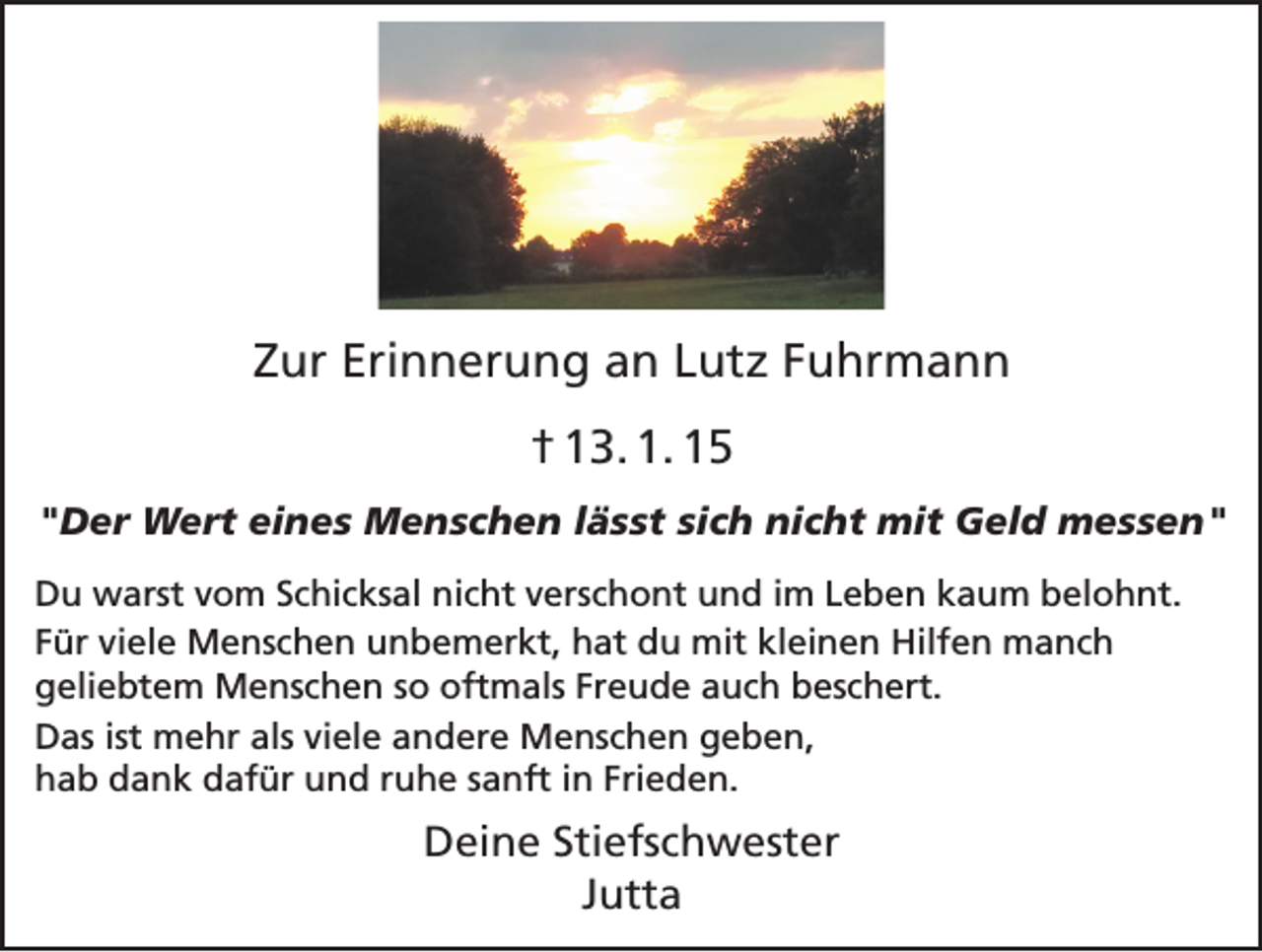 <p>Zur Erinnerung an Lutz Fuhrmann<br />† 13. 1. 15<br />"Der Wert eines Menschen lässt sich nicht mit Geld messen"<br />Du warst vom Schicksal nicht verschont und im Leben kaum belohnt.<br />Für viele Menschen unbemerkt, hat du mit kleinen Hilfen manch<br />geliebtem Menschen so oftmals Freude auch beschert.<br />Das ist mehr als viele andere Menschen geben,<br />hab dank dafür und ruhe sanft in Frieden.</p><p>Deine Stiefschwester<br />Jutta</p>
