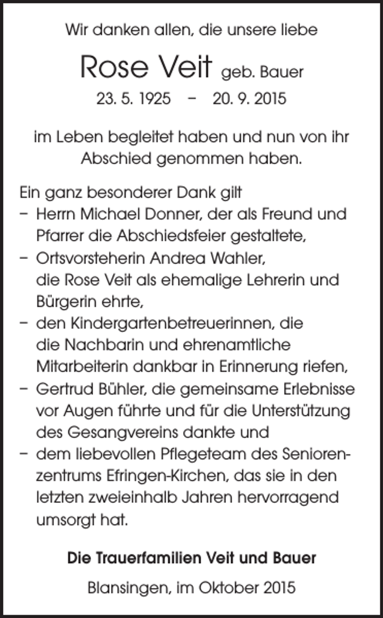 <p>Wir danken allen, die unsere liebe</p><p>Rose Veit geb. Bauer<br />23. 5. 1925 – 20. 9. 2015<br />im Leben begleitet haben und nun von ihr<br />Abschied genommen haben.<br />Ein ganz besonderer Dank gilt<br />– Herrn Michael Donner, der als Freund und<br />Pfarrer die Abschiedsfeier gestaltete,<br />– Ortsvorsteherin Andrea Wahler,<br />die Rose Veit als ehemalige Lehrerin und<br />Bürgerin ehrte,<br />– den Kindergartenbetreuerinnen, die<br />die Nachbarin und ehrenamtliche<br />­Mitarbeiterin dankbar in Erinnerung riefen,<br />– Gertrud Bühler, die gemeinsame Erlebnisse<br />vor Augen führte und für die Unterstützung<br />des Gesangvereins dankte und<br />– dem liebevollen Pflegeteam des Seniorenzentrums Efringen-Kirchen, das sie in den<br />letzten zweieinhalb Jahren hervorragend<br />umsorgt hat.<br />Die Trauerfamilien Veit und Bauer<br />Blansingen, im Oktober 2015</p>