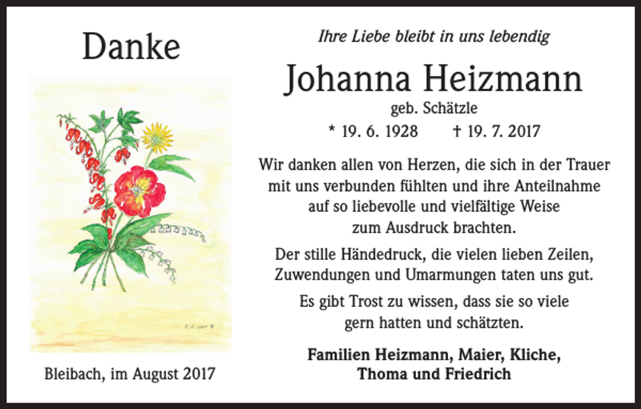 <p>Danke</p><p>Ihre Liebe bleibt in uns lebendig</p><p>Johanna Heizmann<br />geb. Schätzle<br />* 19. 6. 1928 † 19. 7. 2017</p><p>Wir danken allen von Herzen, die sich in der Trauer<br />mit uns verbunden fühlten und ihre Anteilnahme<br />auf so liebevolle und vielfältige Weise<br />zum Ausdruck brachten.<br />Der stille Händedruck, die vielen lieben Zeilen,<br />Zuwendungen und Umarmungen taten uns gut.<br />Es gibt Trost zu wissen, dass sie so viele<br />gern hatten und schätzten.<br />Bleibach, im August 2017</p><p>Familien Heizmann, Maier, Kliche,<br />Thoma und Friedrich</p>