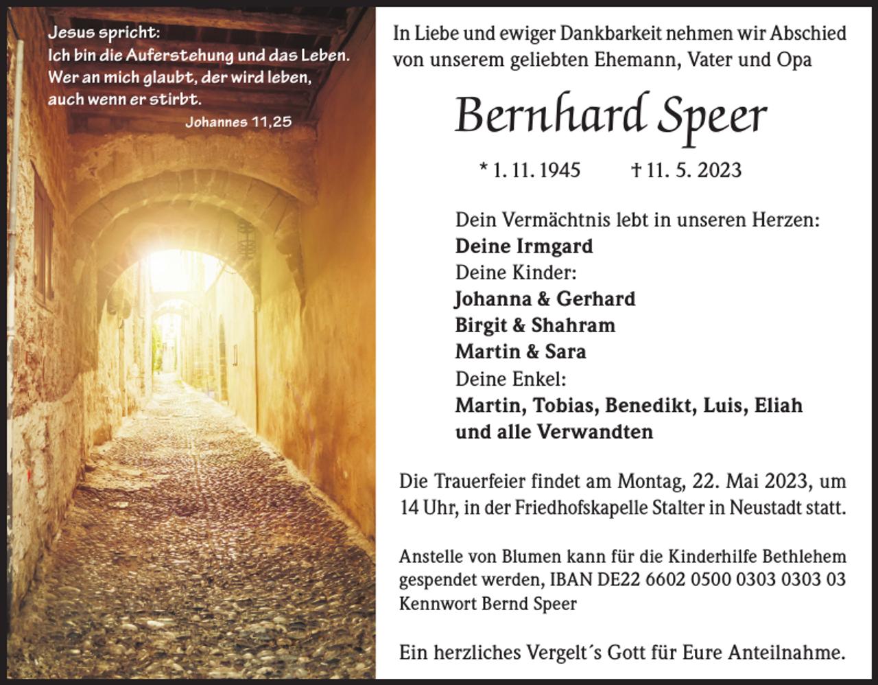 <p>Jesus spricht:<br />Ich bin die Auferstehung und das Leben.<br />Wer an mich glaubt, der wird leben,<br />auch wenn er stirbt.<br />Johannes 11,25</p><p>In Liebe und ewiger Dankbarkeit nehmen wir Abschied<br />von unserem geliebten Ehemann, Vater und Opa</p><p>Bernhard Speer<br />* 1. 11. 1945</p><p>† 11. 5. 2023</p><p>Dein Vermächtnis lebt in unseren Herzen:<br />Deine Irmgard<br />Deine Kinder:<br />Johanna &amp; Gerhard<br />Birgit &amp; Shahram<br />Martin &amp; Sara<br />Deine Enkel:<br />Martin, Tobias, Benedikt, Luis, Eliah<br />und alle Verwandten<br />Die Trauerfeier findet am Montag, 22. Mai 2023, um<br />14 Uhr, in der Friedhofskapelle Stalter in Neustadt statt.<br />Anstelle von Blumen kann für die Kinderhilfe Bethlehem<br />gespendet werden, IBAN DE22 6602 0503<br />Kennwort Bernd Speer</p><p>Ein herzliches Vergelt´s Gott für Eure Anteilnahme.</p>