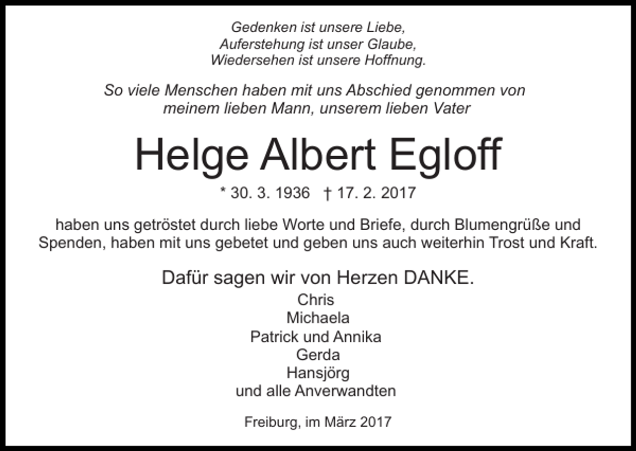 <p>Gedenken ist unsere Liebe,<br />Auferstehung ist unser Glaube,<br />Wiedersehen ist unsere Hoffnung.</p><p>So viele Menschen haben mit uns Abschied genommen von<br />meinem lieben Mann, unserem lieben Vater</p><p>Helge Albert Egloff<br />* 30. 3. 1936 † 17. 2. 2017<br />haben uns getröstet durch liebe Worte und Briefe, durch Blumengrüße und<br />Spenden, haben mit uns gebetet und geben uns auch weiterhin Trost und Kraft.</p><p>Dafür sagen wir von Herzen DANKE.<br />Chris<br />Michaela<br />Patrick und Annika<br />Gerda<br />Hansjörg<br />und alle Anverwandten<br />Freiburg, im März 2017</p>