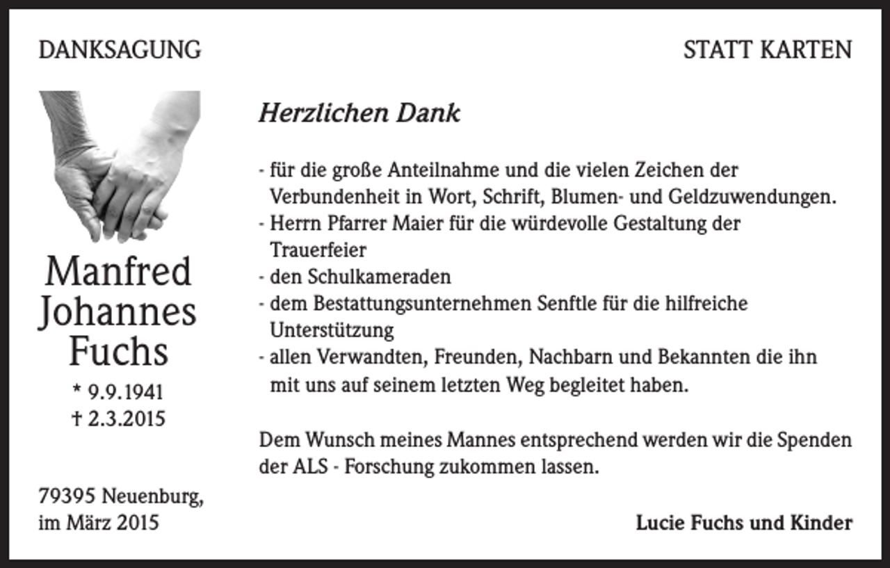 <p>DANKSAGUNG</p><p>STATT KARTEN</p><p>Herzlichen Dank</p><p>Manfred<br />Johannes<br />Fuchs<br />* 9.9.1941<br />† 2.3.2015<br />79395 Neuenburg,<br />im März 2015</p><p>- für die große Anteilnahme und die vielen Zeichen der<br />Verbundenheit in Wort, Schrift, Blumen- und Geldzuwendungen.<br />- Herrn Pfarrer Maier für die würdevolle Gestaltung der<br />Trauerfeier<br />- den Schulkameraden<br />- dem Bestattungsunternehmen Senftle für die hilfreiche<br />Unterstützung<br />- allen Verwandten, Freunden, Nachbarn und Bekannten die ihn<br />mit uns auf seinem letzten Weg begleitet haben.<br />Dem Wunsch meines Mannes entsprechend werden wir die Spenden<br />der ALS - Forschung zukommen lassen.<br />Lucie Fuchs und Kinder</p>