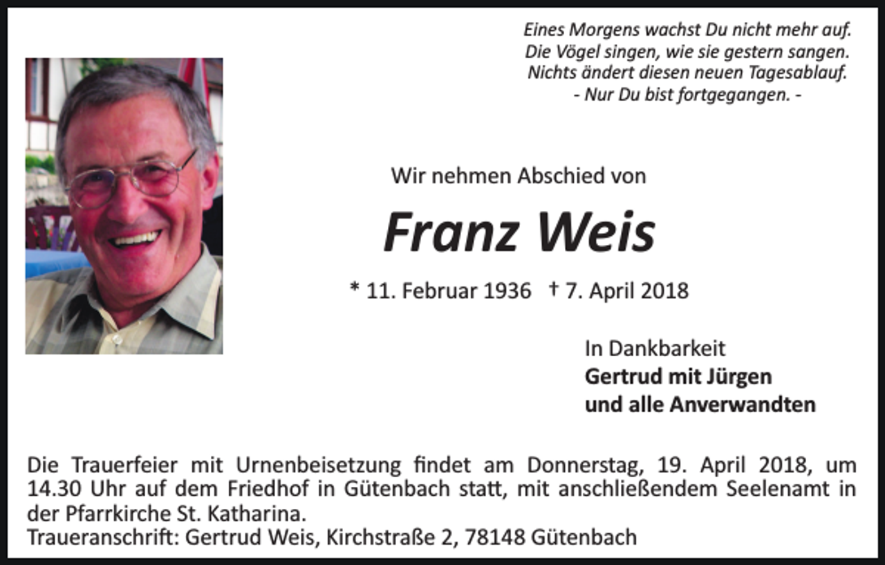 <p>Eines Morgens wachst Du nicht mehr auf.<br />Die Vögel singen, wie sie gestern sangen.<br />Nichts ändert diesen neuen Tagesablauf.<br />­ Nur Du bist fortgegangen. ­</p><p>Wir nehmen Abschied von</p><p>Franz Weis<br />* 11. Februar 1936 † 7. April 2018<br />In Dankbarkeit<br />Gertrud mit Jürgen<br />und alle Anverwandten<br />Die Trauerfeier mit Urnenbeisetzung ﬁndet am Donnerstag, 19. April 2018, um<br />14.30 Uhr auf dem Friedhof in Gütenbach sta�, mit anschließendem Seelenamt in<br />der Pfarrkirche St. Katharina.<br />Traueranschri�: Gertrud Weis, Kirchstraße 2, 78148 Gütenbach</p>