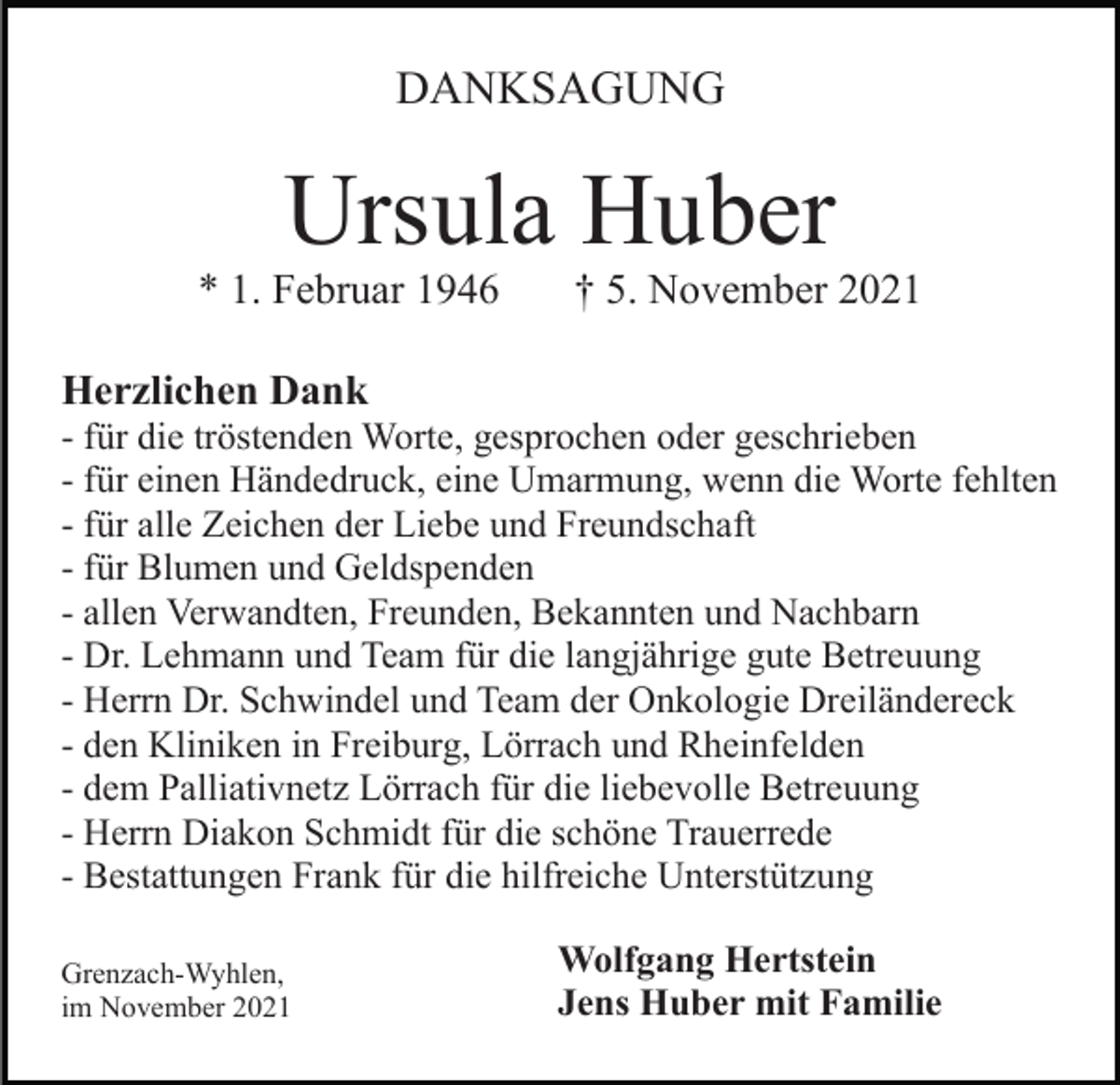 <p>DANKSAGUNG</p><p>Ursula Huber<br />* 1. Februar 1946</p><p>† 5. November 2021</p><p>Herzlichen Dank<br />- für die tröstenden Worte, gesprochen oder geschrieben<br />- für einen Händedruck, eine Umarmung, wenn die Worte fehlten<br />- für alle Zeichen der Liebe und Freundschaft<br />- für Blumen und Geldspenden<br />- allen Verwandten, Freunden, Bekannten und Nachbarn<br />- Dr. Lehmann und Team für die langjährige gute Betreuung<br />- Herrn Dr. Schwindel und Team der Onkologie Dreiländereck<br />- den Kliniken in Freiburg, Lörrach und Rheinfelden<br />- dem Palliativnetz Lörrach für die liebevolle Betreuung<br />- Herrn Diakon Schmidt für die schöne Trauerrede<br />- Bestattungen Frank für die hilfreiche Unterstützung<br />Grenzach-Wyhlen,<br />im November 2021</p><p>Wolfgang Hertstein<br />Jens Huber mit Familie</p>