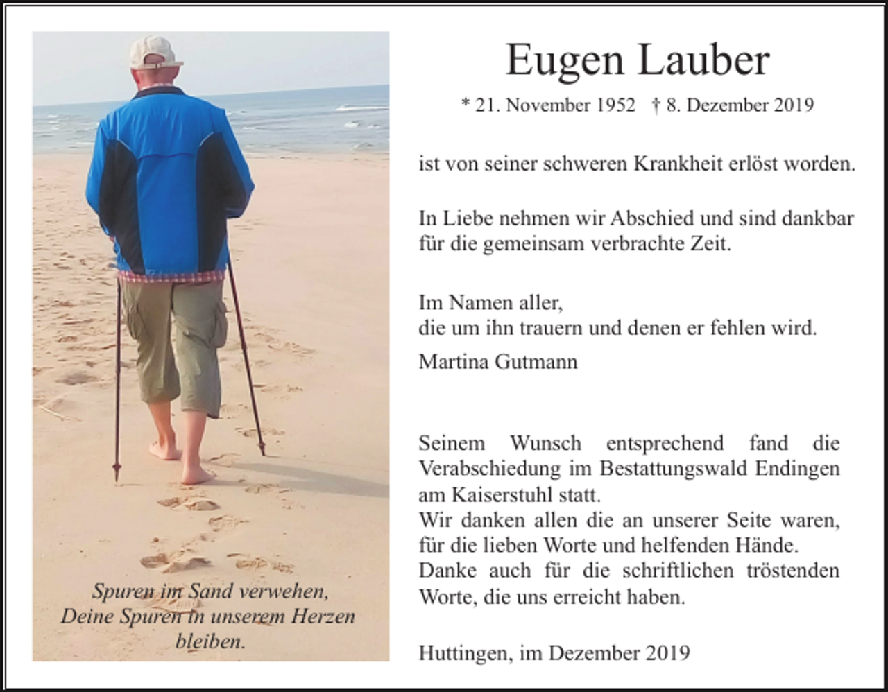 <p>Eugen Lauber<br />* 21. November 1952 † 8. Dezember 2019</p><p>ist von seiner schweren Krankheit erlöst worden.<br />In Liebe nehmen wir Abschied und sind dankbar<br />für die gemeinsam verbrachte Zeit.<br />Im Namen aller,<br />die um ihn trauern und denen er fehlen wird.<br />Martina Gutmann</p><p>Spuren im Sand verwehen,<br />Deine Spuren in unserem Herzen<br />bleiben.</p><p>Seinem Wunsch entsprechend fand die<br />Verabschiedung im Bestattungswald Endingen<br />am Kaiserstuhl statt.<br />Wir danken allen die an unserer Seite waren,<br />für die lieben Worte und helfenden Hände.<br />Danke auch für die schriftlichen tröstenden<br />Worte, die uns erreicht haben.<br />Huttingen, im Dezember 2019</p>