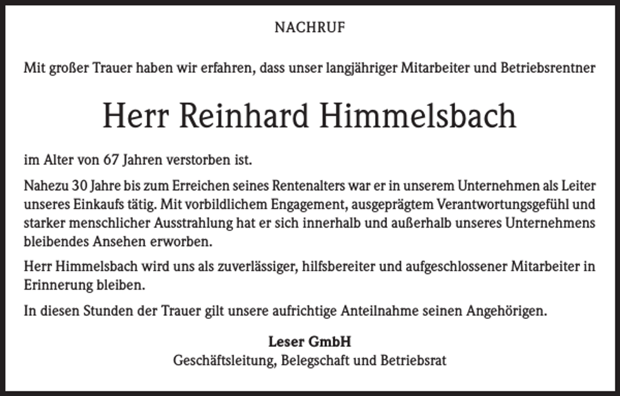 <p>NACHRUF<br />Mit großer Trauer haben wir erfahren, dass unser langjähriger Mitarbeiter und Betriebsrentner</p><p>Herr Reinhard Himmelsbach<br />im Alter von 67 Jahren verstorben ist.<br />Nahezu 30 Jahre bis zum Erreichen seines Rentenalters war er in unserem Unternehmen als Leiter<br />unseres Einkaufs tätig. Mit vorbildlichem Engagement, ausgeprägtem Verantwortungsgefühl und<br />starker menschlicher Ausstrahlung hat er sich innerhalb und außerhalb unseres Unternehmens<br />bleibendes Ansehen erworben.<br />Herr Himmelsbach wird uns als zuverlässiger, hilfsbereiter und aufgeschlossener Mitarbeiter in<br />Erinnerung bleiben.<br />In diesen Stunden der Trauer gilt unsere aufrichtige Anteilnahme seinen Angehörigen.<br />Leser GmbH<br />Geschäftsleitung, Belegschaft und Betriebsrat</p>