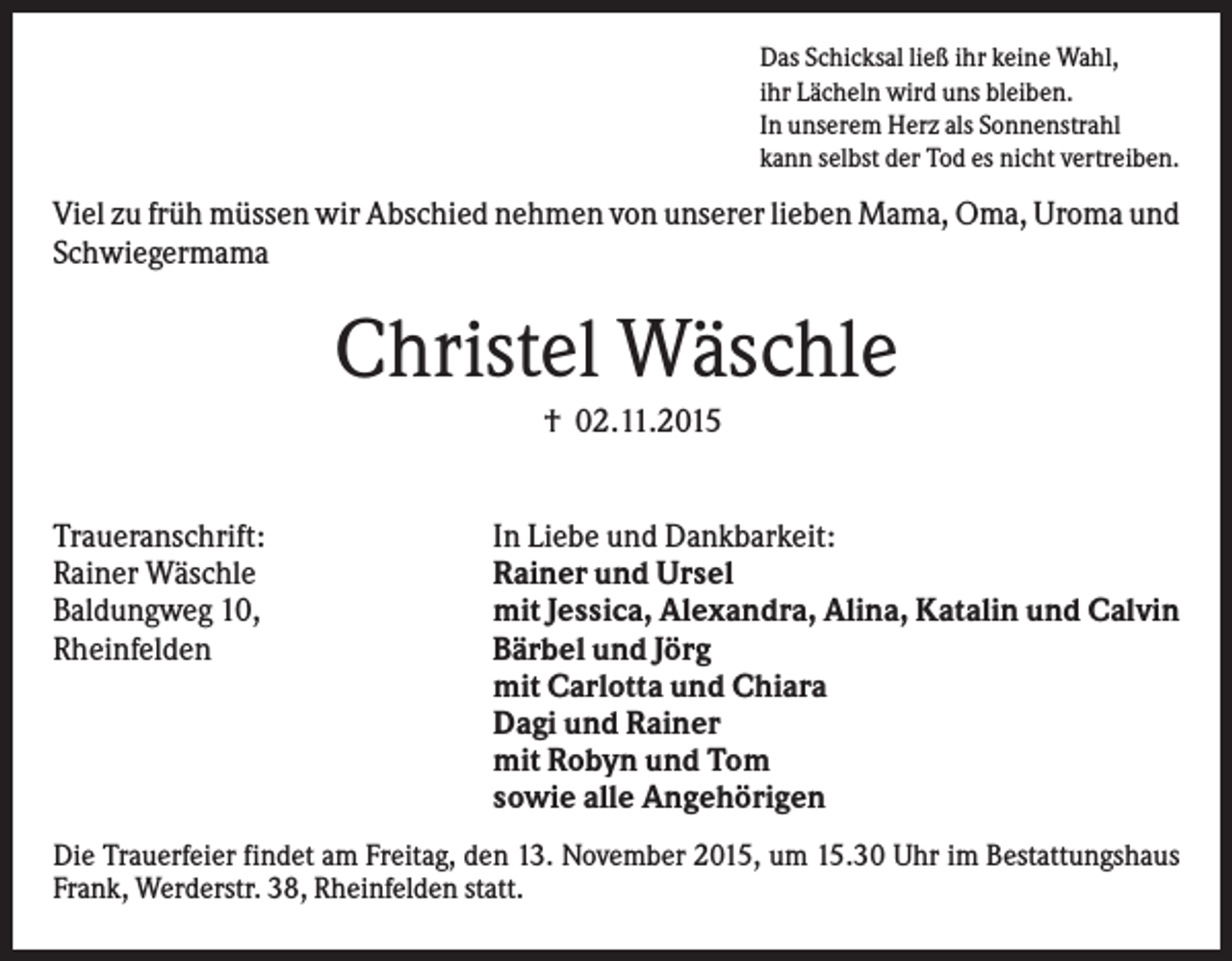 <p>Das Schicksal ließ ihr keine Wahl,<br />ihr Lächeln wird uns bleiben.<br />In unserem Herz als Sonnenstrahl<br />kann selbst der Tod es nicht vertreiben.</p><p>Viel zu früh müssen wir Abschied nehmen von unserer lieben Mama, Oma, Uroma und<br />Schwiegermama</p><p>Christel Wäschle<br />† 02.11.2015</p><p>Traueranschrift:<br />Rainer Wäschle<br />Baldungweg 10,<br />Rheinfelden</p><p>In Liebe und Dankbarkeit:<br />Rainer und Ursel<br />mit Jessica, Alexandra, Alina, Katalin und Calvin<br />Bärbel und Jörg<br />mit Carlotta und Chiara<br />Dagi und Rainer<br />mit Robyn und Tom<br />sowie alle Angehörigen</p><p>Die Trauerfeier findet am Freitag, den 13. November 2015, um 15.30 Uhr im Bestattungshaus<br />Frank, Werderstr. 38, Rheinfelden statt.</p>