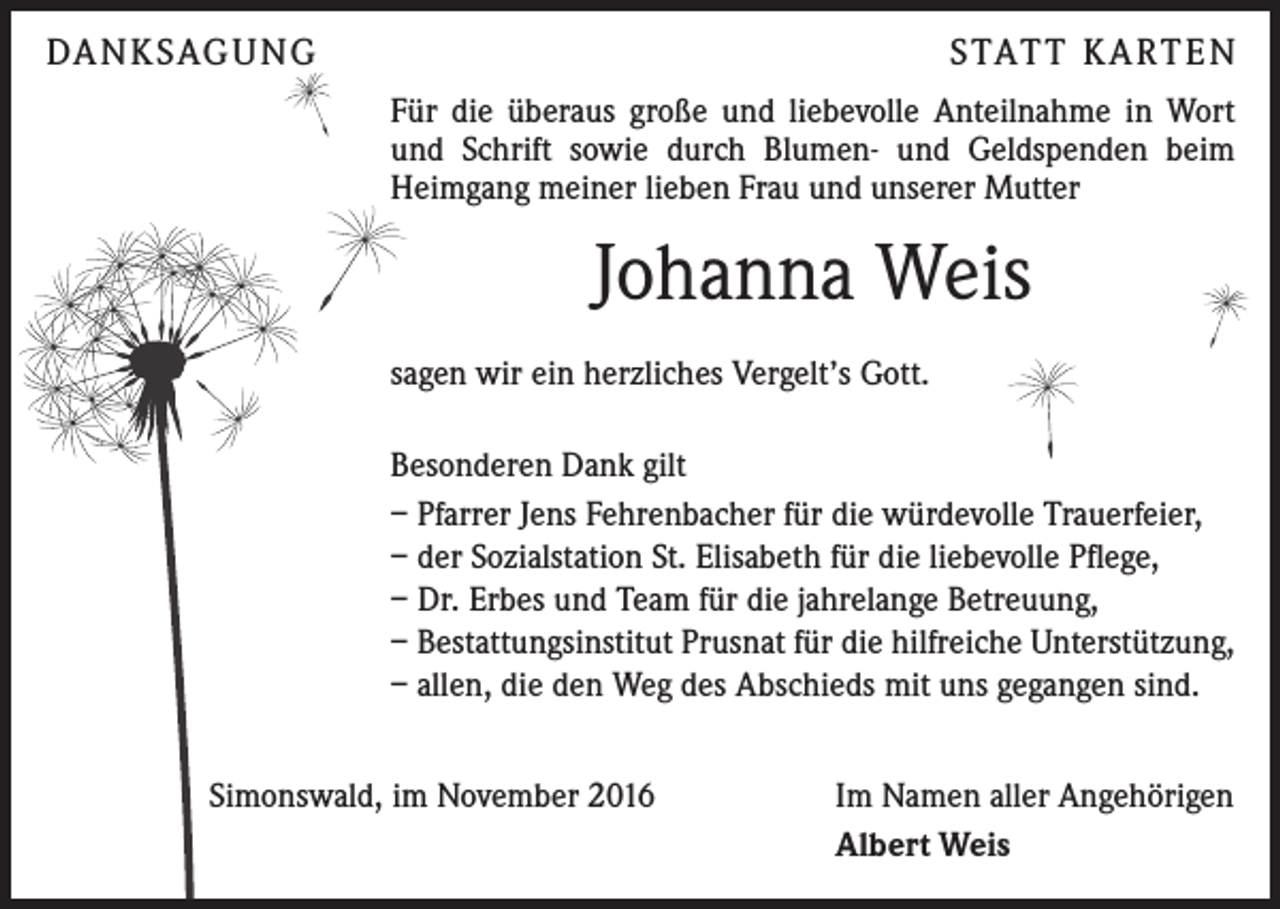 <p>DA N K SAG U NG</p><p>S TAT T K A RT E N<br />Für die überaus große und liebevolle Anteilnahme in Wort<br />und Schrift sowie durch Blumen- und Geldspenden beim<br />Heimgang meiner lieben Frau und unserer Mutter</p><p>Johanna Weis<br />sagen wir ein herzliches Vergelt’s Gott.<br />Besonderen Dank gilt<br />– Pfarrer Jens Fehrenbacher für die würdevolle Trauerfeier,<br />– der Sozialstation St. Elisabeth für die liebevolle Pflege,<br />– Dr. Erbes und Team für die jahrelange Betreuung,<br />– Bestattungsinstitut Prusnat für die hilfreiche Unterstützung,<br />– allen, die den Weg des Abschieds mit uns gegangen sind.<br />Simonswald, im November 2016</p><p>Im Namen aller Angehörigen<br />Albert Weis</p>