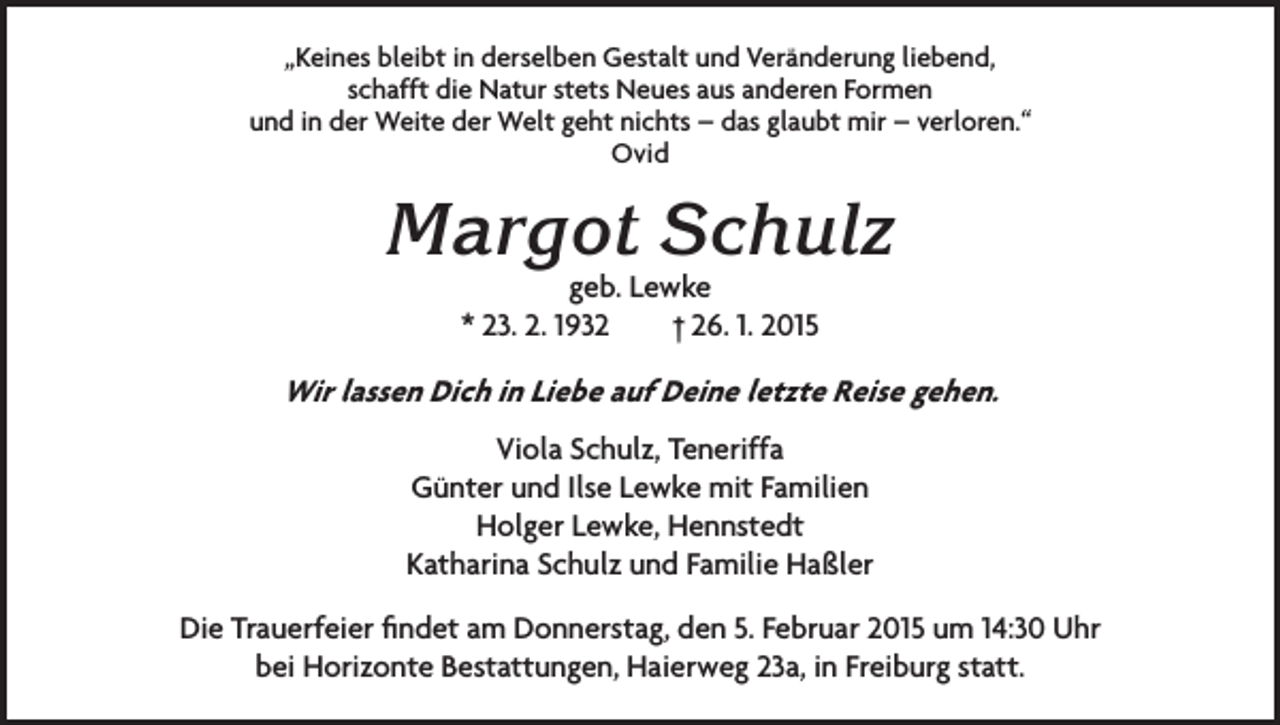 <p>„Keines bleibt in derselben Gestalt und Veränderung liebend,<br />schafft die Natur stets Neues aus anderen Formen<br />und in der Weite der Welt geht nichts – das glaubt mir – verloren.“<br />Ovid</p><p>Margot Schulz<br />geb. Lewke<br />* 23. 2. 1932 † 26. 1. 2015</p><p>Wir lassen Dich in Liebe auf Deine letzte Reise gehen.<br />Viola Schulz, Teneriffa<br />Günter und Ilse Lewke mit Familien<br />Holger Lewke, Hennstedt<br />Katharina Schulz und Familie Haßler<br />Die Trauerfeier findet am Donnerstag, den 5. Februar 2015 um 14:30 Uhr<br />bei Horizonte Bestattungen, Haierweg 23a, in Freiburg statt.</p>