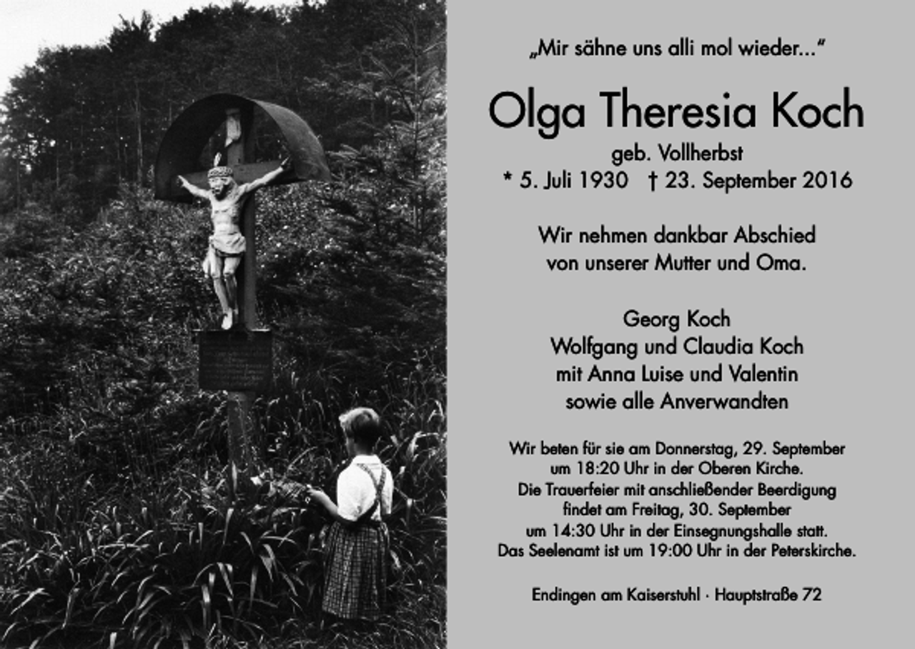 <p>„Mir sähne uns alli mol wieder...“</p><p>Olga Theresia Koch<br />geb. Vollherbst<br />* 5. Juli 1930 † 23. September 2016<br />Wir nehmen dankbar Abschied<br />von unserer Mutter und Oma.<br />Georg Koch<br />Wolfgang und Claudia Koch<br />mit Anna Luise und Valentin<br />sowie alle Anverwandten<br />Wir beten für sie am Donnerstag, 29. September<br />um 18:20 Uhr in der Oberen Kirche.<br />Die Trauerfeier mit anschließender Beerdigung<br />findet am Freitag, 30. September<br />um 14:30 Uhr in der Einsegnungshalle statt.<br />Das Seelenamt ist um 19:00 Uhr in der Peterskirche.<br />Endingen am Kaiserstuhl · Hauptstraße 72</p>