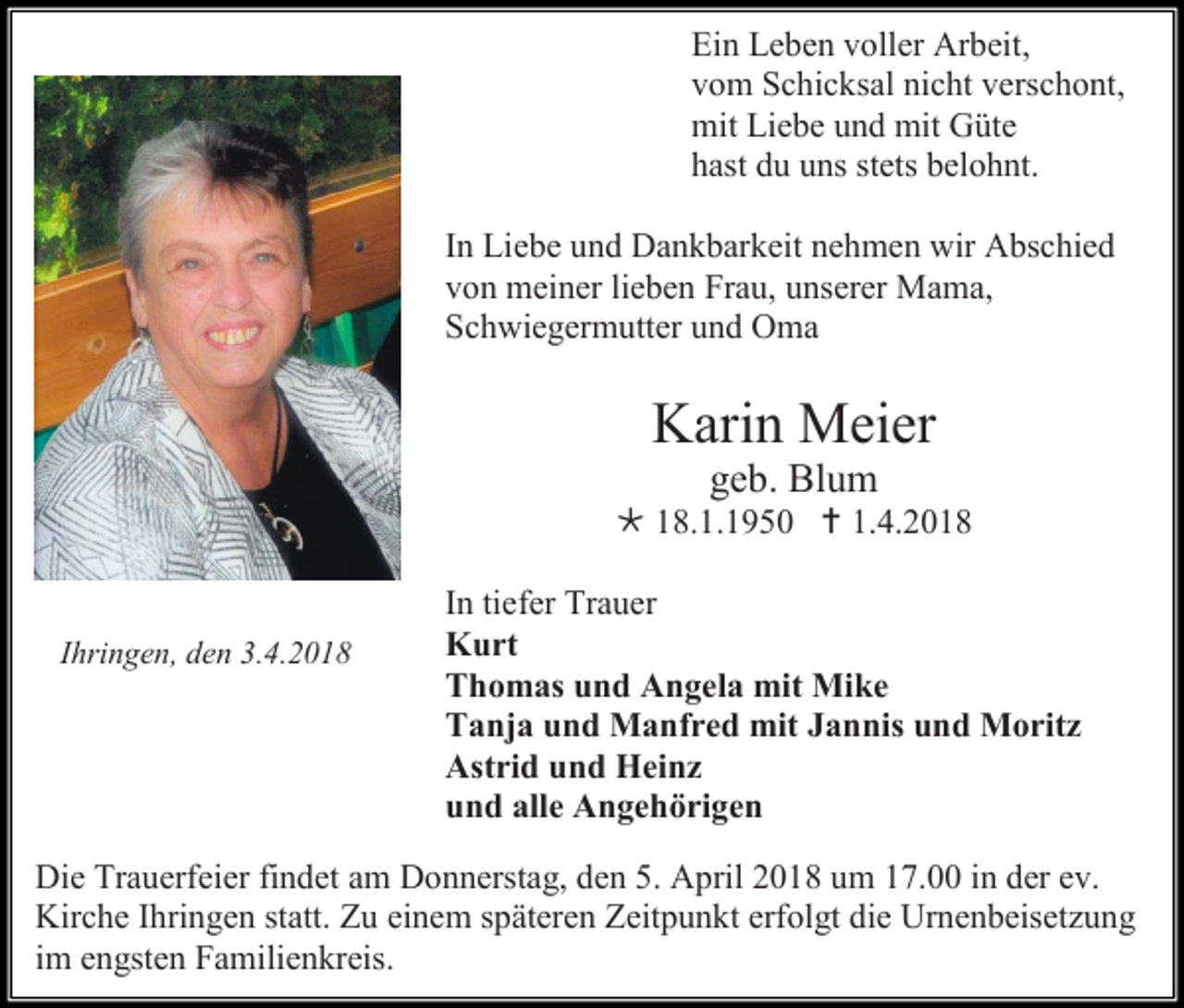 <p>Ein Leben voller Arbeit,<br />vom Schicksal nicht verschont,<br />mit Liebe und mit Güte<br />hast du uns stets belohnt.<br />In Liebe und Dankbarkeit nehmen wir Abschied<br />von meiner lieben Frau, unserer Mama,<br />Schwiegermutter und Oma</p><p>Karin Meier<br />geb. Blum<br /> 18.1.1950  1.4.2018</p><p>Ihringen, den 3.4.2018</p><p>In tiefer Trauer<br />Kurt<br />Thomas und Angela mit Mike<br />Tanja und Manfred mit Jannis und Moritz<br />Astrid und Heinz<br />und alle Angehörigen</p><p>Die Trauerfeier findet am Donnerstag, den 5. April 2018 um 17.00 in der ev.<br />Kirche Ihringen statt. Zu einem späteren Zeitpunkt erfolgt die Urnenbeisetzung<br />im engsten Familienkreis.</p>