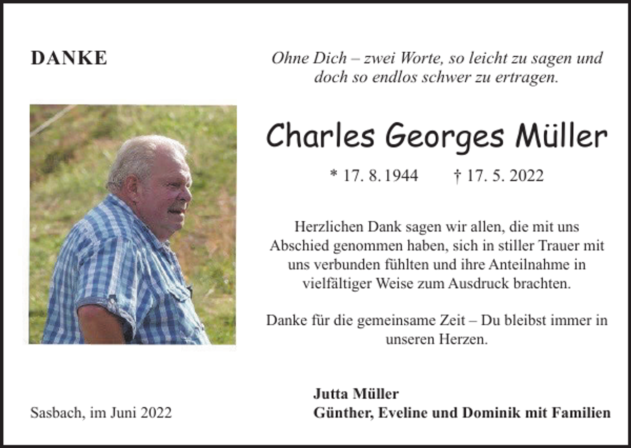 <p>DANKE</p><p>Ohne Dich ‒ zwei Worte, so leicht zu sagen und<br />doch so endlos schwer zu ertragen.</p><p>Charles Georges Müller<br />* 17. 8. 1944 † 17. 5. 2022<br />Herzlichen Dank sagen wir allen, die mit uns<br />Abschied genommen haben, sich in stiller Trauer mit<br />uns verbunden fühlten und ihre Anteilnahme in<br />vielfältiger Weise zum Ausdruck brachten.<br />Danke für die gemeinsame Zeit ‒ Du bleibst immer in<br />unseren Herzen.</p><p>Sasbach, im Juni 2022</p><p>Jutta Müller<br />Günther, Eveline und Dominik mit Familien</p>