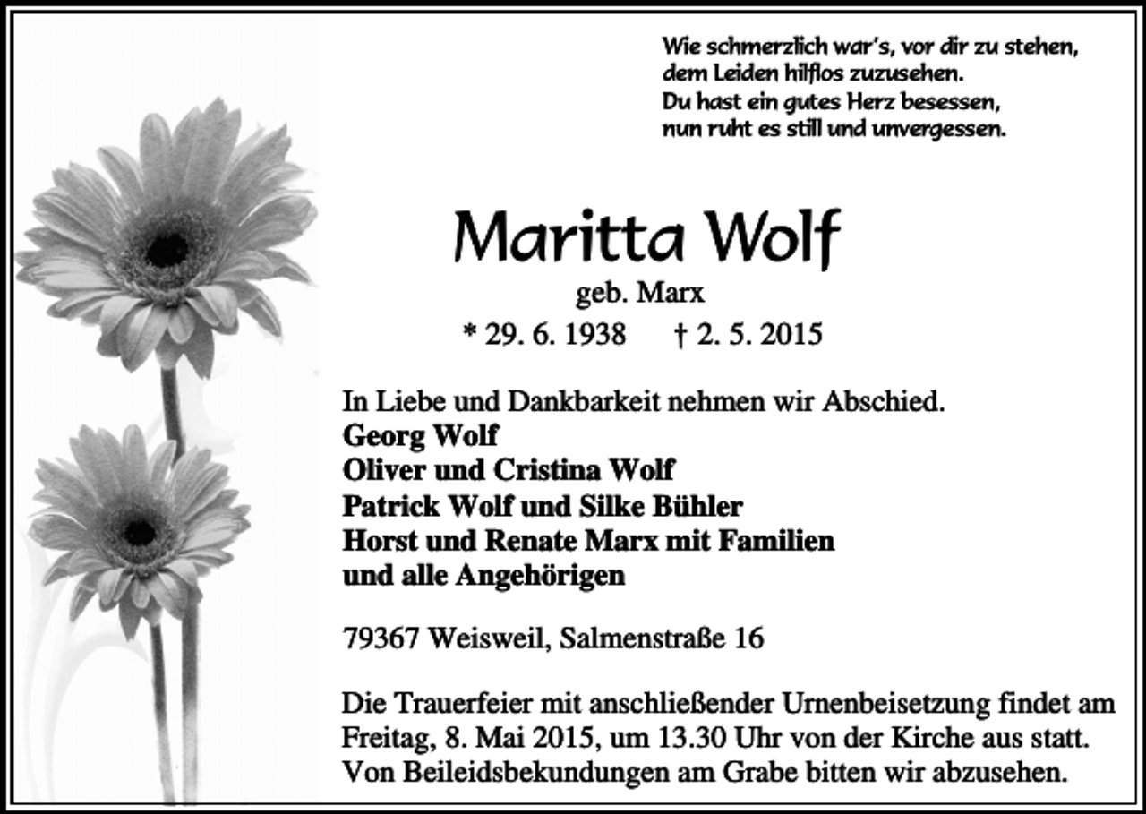 <p>Wie schmerzlich war’s, vor dir zu stehen,<br />dem Leiden hilflos zuzusehen.<br />Du hast ein gutes Herz besessen,<br />nun ruht es still und unvergessen.</p><p>Maritta Wolf<br />geb. Marx<br />* 29. 6. 1938 † 2. 5. 2015</p><p>In Liebe und Dankbarkeit nehmen wir Abschied.<br />Georg Wolf<br />Oliver und Cristina Wolf<br />Patrick Wolf und Silke Bühler<br />Horst und Renate Marx mit Familien<br />und alle Angehörigen<br />79367 Weisweil, Salmenstraße 16<br />Die Trauerfeier mit anschließender Urnenbeisetzung findet am<br />Freitag, 8. Mai 2015, um 13.30 Uhr von der Kirche aus statt.<br />Von Beileidsbekundungen am Grabe bitten wir abzusehen.</p>