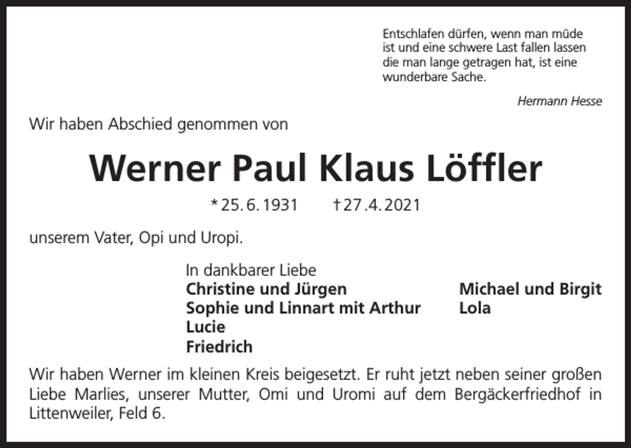 <p>Entschlafen dürfen, wenn man müde<br />ist und eine schwere Last fallen lassen<br />die man lange getragen hat, ist eine<br />wunderbare Sache.<br />Hermann Hesse</p><p>Wir haben Abschied genommen von</p><p>Werner Paul Klaus Löffler<br />* 25. 6. 1931 † 27 .4. 2021<br />unserem Vater, Opi und Uropi.<br />In dankbarer Liebe<br />Christine und Jürgen<br />Sophie und Linnart mit Arthur<br />Lucie<br />Friedrich</p><p>Michael und Birgit<br />Lola</p><p>Wir haben Werner im kleinen Kreis beigesetzt. Er ruht jetzt neben seiner großen<br />Liebe Marlies, unserer Mutter, Omi und Uromi auf dem Bergäckerfriedhof in<br />Littenweiler, Feld 6.</p>